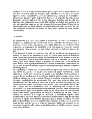 obedecer ou não à lei são decisões éticas que a própria lei não pode resolver por
nós. Não devemos partir do princípio, sem reflexão, de que, se a lei proíbe,
digamos, roubar *cassettes* de vídeo de laboratórios, é sempre um mal fazê-lo -
tal como não devemos partir do princípio de que, se a lei proíbe esconder judeus
dos nazis, é um mal fazê-lo. A lei e a ética são coisas distintas. Mas isto não quer
dizer que a lei não possua peso moral. Não significa que todo o acto que seria um
bem se fosse legal deva ser um bem embora de facto seja ilegal. O facto de um
determinado acto ser ilegal pode ter um significado ético, além de legal. Se é ou
não realmente significativo do ponto de vista ético, trata-se de uma questão
independente.
Lei e ordem
Se pensarmos que uma certa prática é claramente um mal e se tivermos a
coragem e a capacidade de impedir essa prática violando a lei, como poderia a
ilegalidade desse acto proporcionar uma razão ética em seu desfavor? Para
responder a uma pergunta tão específica como esta, devemos responder primeiro
uma pergunta mais genérica: por que motivo havemos, de todo em todo, de ter
leis?
O ser humano é social por natureza, mas não tão social que não tenha de se
proteger do risco de ser assaltado ou morto por outros seres humanos. Podíamos
tentar fazê-lo formando organizações de vigilância para evitar assaltos e punir os
que os cometem; mas os resultados seriam incertos e passíveis de degenerar
numa guerra entre bandos. Assim, é desejável ter, como John Locke afirmou há
muito tempo, "uma legislação estabelecida, estável e conhecida", interpretada por
um juiz com autoridade para tal e apoiada por um poder capaz de fazer cumprir as
decisões judiciais.
Se as pessoas se refreassem voluntariamente de agredir os outros ou de agir de
uma forma que ponha em causa uma existência social harmoniosa e feliz,
poderíamos muito bem dispensar os juízes e as sanções. Continuaríamos a
precisar de convenções que, à semelhança das leis, determinassem coisas como
o lado da estrada por onde se circula. Mesmo uma utopia anarquista teria alguns
princípios estabelecidos de cooperação. De modo que teríamos algo muito
parecido com leis. Na realidade, nem toda a gente se coíbe voluntariamente de
comportamentos que os outros não podem aceitar, como a agressão. Nem é ape-
nas o perigo de actos individuais como as agressões que tornam as leis
necessárias. Em qualquer sociedade haverá sempre disputas: sobre a quantidade
de água que os agricultores podem retirar do rio para irrigar as suas culturas,
sobre quem detém a propriedade da terra ou a custódia de um filho, sobre o
controlo da poluição e a carga de impostos. É necessária alguma forma
estabelecida de processo de decisão para resolver semelhantes disputas de forma
económica e rápida, caso contrário é provável que as partes em disputa recorram
à força. Quase todo o processo estabelecido de decisão é melhor que o recurso à
força, porque, quando se usa a força, as pessoas magoam-se. Acresce que os
processos de decisão dão origem a resultados pelo menos tão benéficos e justos
como o uso da força.
 