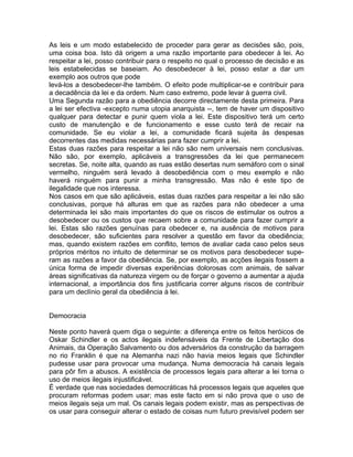 As leis e um modo estabelecido de proceder para gerar as decisões são, pois,
uma coisa boa. Isto dá origem a uma razão importante para obedecer à lei. Ao
respeitar a lei, posso contribuir para o respeito no qual o processo de decisão e as
leis estabelecidas se baseiam. Ao desobedecer à lei, posso estar a dar um
exemplo aos outros que pode
levá-los a desobedecer-lhe também. O efeito pode multiplicar-se e contribuir para
a decadência da lei e da ordem. Num caso extremo, pode levar à guerra civil.
Uma Segunda razão para a obediência decorre directamente desta primeira. Para
a lei ser efectiva -excepto numa utopia anarquista --, tem de haver um dispositivo
qualquer para detectar e punir quem viola a lei. Este dispositivo terá um certo
custo de manutenção e de funcionamento e esse custo terá de recair na
comunidade. Se eu violar a lei, a comunidade ficará sujeita às despesas
decorrentes das medidas necessárias para fazer cumprir a lei.
Estas duas razões para respeitar a lei não são nem universais nem conclusivas.
Não são, por exemplo, aplicáveis a transgressões da lei que permanecem
secretas. Se, noite alta, quando as ruas estão desertas num semáforo com o sinal
vermelho, ninguém será levado à desobediência com o meu exemplo e não
haverá ninguém para punir a minha transgressão. Mas não é este tipo de
ilegalidade que nos interessa.
Nos casos em que são aplicáveis, estas duas razões para respeitar a lei não são
conclusivas, porque há alturas em que as razões para não obedecer a uma
determinada lei são mais importantes do que os riscos de estimular os outros a
desobedecer ou os custos que recaem sobre a comunidade para fazer cumprir a
lei. Estas são razões genuínas para obedecer e, na ausência de motivos para
desobedecer, são suficientes para resolver a questão em favor da obediência;
mas, quando existem razões em conflito, temos de avaliar cada caso pelos seus
próprios méritos no intuito de determinar se os motivos para desobedecer supe-
ram as razões a favor da obediência. Se, por exemplo, as acções ilegais fossem a
única forma de impedir diversas experiências dolorosas com animais, de salvar
áreas significativas da natureza virgem ou de forçar o governo a aumentar a ajuda
internacional, a importância dos fins justificaria correr alguns riscos de contribuir
para um declínio geral da obediência à lei.
Democracia
Neste ponto haverá quem diga o seguinte: a diferença entre os feitos heróicos de
Oskar Schindler e os actos ilegais indefensáveis da Frente de Libertação dos
Animais, da Operação Salvamento ou dos adversários da construção da barragem
no rio Franklin é que na Alemanha nazi não havia meios legais que Schindler
pudesse usar para provocar uma mudança. Numa democracia há canais legais
para pôr fim a abusos. A existência de processos legais para alterar a lei torna o
uso de meios ilegais injustificável.
É verdade que nas sociedades democráticas há processos legais que aqueles que
procuram reformas podem usar; mas este facto em si não prova que o uso de
meios ilegais seja um mal. Os canais legais podem existir, mas as perspectivas de
os usar para conseguir alterar o estado de coisas num futuro previsível podem ser
 