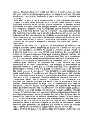 Balanças fidedignas favorecem o lado cujo interesse é maior ou cujos diversos
interesses se combinam para exceder em peso um pequeno número de interesses
semelhantes; mas ignoram totalmente a quem pertencem os interesses que
ponderam.
Deste ponto de vista, a raça é irrelevante para a consideração dos interesses,
porque o que conta são os interesses em si. Conceder menor importância a uma
quantidade específica de dor por essa dor ser sentida por um membro de uma
determinada raça seria fazer uma distinção arbitrária. Por que motivo escolher a
raça? Porque não escolher o facto de uma pessoa ter nascido em ano bissexto ou
não? Ou o de ter mais de uma vogal no seu nome? Todas estas características
são igualmente irrelevantes para o carácter indesejável da dor de um ponto de
vista universal. Daí que o princípio da igualdade na consideração de interesses
mostre claramente por que motivo as formas mais exacerbadas de racismo, como
o nazismo, estão erradas -- porque :, os nazis se preocupavam apenas com o
bem-estar da "raça ariana" e ignoravam o sofrimento dos Judeus, dos Ciganos ou
dos Eslavos.
Considera-se por vezes ser a igualdade na consideração de interesses um
princípio puramente formal, desprovido de substância e demasiado débil para
excluir toda a prática não igualitária. No entanto, já vimos que reprova o racismo e
o sexismo, pelo menos nas suas formas mais extremas. Se observarmos o
impacte do princípio na sociedade hierárquica imaginária baseada nos testes de
inteligência, podemos verificar que é suficientemente forte para proporcionar
também uma base para a rejeição desta forma mais sofisticada de desigualdade.
O princípio da igualdade na consideração de interesses proíbe que a nossa
prontidão para considerar os interesses dos outros dependa das suas
capacidades ou de outras características, com excepção da característica de
possuírem interesses. É certo que só podemos saber até onde a igualdade na
consideração de interesses nos leva quando soubermos quais são os interesses
das outras pessoas, e esses podem variar consoante as suas capacidades ou
outras características. A consideração dos interesses das crianças sobredotadas
para a matemática poderia levar-nos a ensinar-lhes matemática avançada desde
muito cedo, o que para crianças diferentes poderia ser totalmente descabido ou
positivamente nocivo. Mas o elemento fundamental -- a consideração dos
interesses das pessoas, quaisquer que sejam -- tem de aplicar-se a todas as
pessoas, independentemente da raça, sexo ou desempenho num teste de
inteligência. Escravizar aqueles que registassem um quociente de inteligência
abaixo de determinado valor não seria compatível com a consideração igualitária,
a não ser que tivéssemos crenças extraordinárias e implausíveis sobre a natureza
humana. A inteligência nada tem a ver com muitos interesses importantes que os
seres humanos possuem, como o interesse de evitar a dor, de desenvolver as
suas próprias capacidades, de satisfazer necessidades básicas de alimentação e
abrigo, de desfrutar relações de amizade e de amor com outras pessoas e de ter a
liberdade de procurar realizar os seus próprios projectos sem a desnecessária
interferência alheia. A escravatura impede os escravos de satisfazerem : esses
interesses como gostariam; e os benefícios que confere aos donos de escravos
não são de importância compatível ao prejuízo que causam aos mesmos.
Logo, o princípio da igualdade na consideração de interesses é suficientemente
 