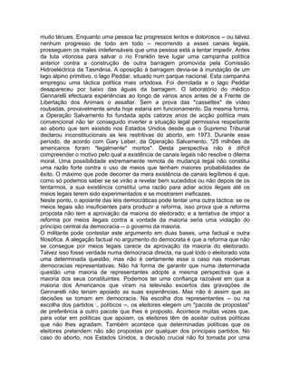 muito ténues. Enquanto uma pessoa faz progressos lentos e dolorosos -- ou talvez
nenhum progresso de todo em todo -- recorrendo a esses canais legais,
prosseguem os males indefensáveis que uma pessoa está a tentar impedir. Antes
da luta vitoriosa para salvar o rio Franklin teve lugar uma campanha política
anterior contra a construção de outra barragem promovida pela Comissão
Hidroeléctrica da Tasmânia. A oposição à barragem devia-se à inundação de um
lago alpino primitivo, o lago Peddar, situado num parque nacional. Esta campanha
empregou uma táctica política mais ortodoxa. Foi derrotada e o lago Peddar
desapareceu por baixo das águas da barragem. O laboratório do médico
Gennarelli efectuara experiências ao longo de vários anos antes de a Frente de
Libertação dos Animais o assaltar. Sem a prova das *cassettes* de vídeo
roubadas, provavelmente ainda hoje estaria em funcionamento. Da mesma forma,
a Operação Salvamento foi fundada após catorze anos de acção política mais
convencional não ter conseguido inverter a situação legal permissiva respeitante
ao aborto que tem existido nos Estados Unidos desde que o Supremo Tribunal
declarou inconstitucionais as leis restritivas do aborto, em 1973. Durante esse
período, de acordo com Gary Leber, da Operação Salvamento, "25 milhões de
americanos foram *legalmente* mortos". Desta perspectiva não é difícil
compreender o motivo pelo qual a existência de canais legais não resolve o dilema
moral. Uma possibilidade extremamente remota de mudança legal não constitui
uma razão forte contra o uso de meios que tenham maiores probabilidades de
êxito. O máximo que pode decorrer da mera existência de canais legítimos é que,
como só podemos saber se se virão a revelar bem sucedidos ou não depois de os
tentarmos, a sua existência constitui uma razão para adiar actos ilegais até os
meios legais terem sido experimentados e se mostrarem ineficazes.
Neste ponto, o apoiante das leis democráticas pode tentar uma outra táctica: se os
meios legais são insuficientes para produzir a reforma, isso prova que a reforma
proposta não tem a aprovação da maioria do eleitorado; e a tentativa de impor a
reforma por meios ilegais contra a vontade da maioria seria uma violação do
princípio central da democracia -- o governo da maioria.
O militante pode contestar este argumento em duas bases, uma factual e outra
filosófica. A alegação factual no argumento do democrata é que a reforma que não
se consegue por meios legais carece da aprovação da maioria do eleitorado.
Talvez isso fosse verdade numa democracia directa, na qual todo o eleitorado vota
uma determinada questão; mas não é certamente esse o caso nas modernas
democracias representativas. Não há forma de garantir que numa determinada
questão uma maioria de representantes adopte a mesma perspectiva que a
maioria dos seus constituintes. Podemos ter uma confiança razoável em que a
maioria dos Americanos que viram na televisão excertos das gravações de
Gennarelli não teriam apoiado as suas experiências. Mas não é assim que as
decisões se tomam em democracia. Na escolha dos representantes -- ou na
escolha dos partidos :, políticos --, os eleitores elegem um "pacote de propostas"
de preferência a outro pacote que lhes é proposto. Acontece muitas vezes que,
para votar em políticas que apoiam, os eleitores têm de aceitar outras políticas
que não lhes agradam. Também acontece que determinadas políticas que os
eleitores pretendem não são propostas por qualquer dos principais partidos. No
caso do aborto, nos Estados Unidos, a decisão crucial não foi tomada por uma
 