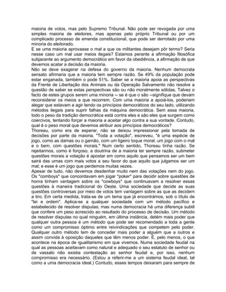 maioria de votos, mas pelo Supremo Tribunal. Não pode ser revogada por uma
simples maioria de eleitores, mas apenas pelo próprio Tribunal ou por um
complicado processo de emenda constitucional, que pode ser derrotado por uma
minoria do eleitorado.
E se uma maioria aprovasse o mal a que os militantes desejam pôr termo? Seria
nesse caso um mal usar meios ilegais? Estamos perante a afirmação filosófica
subjacente ao argumento democrático em favor da obediência, a afirmação de que
devemos acatar a decisão da maioria.
Não se deve exagerar na defesa do governo da maioria. Nenhum democrata
sensato afirmaria que a maioria tem sempre razão. Se 49% da população pode
estar enganada, também o pode 51%. Saber se a maioria apoia as perspectivas
da Frente de Libertação dos Animais ou da Operação Salvamento não resolve a
questão de saber se estas perspectivas são ou não moralmente sólidas. Talvez o
facto de estes grupos serem uma minoria -- se é que o são --signifique que devam
reconsiderar os meios a que recorrem. Com uma maioria a apoiá-los, poderiam
alegar que estavam a agir tendo os princípios democráticos do seu lado, utilizando
métodos ilegais para suprir falhas da máquina democrática. Sem essa maioria,
todo o peso da tradição democrática está contra eles e são eles que surgem como
coercivos, tentando forçar a maioria a aceitar algo contra a sua vontade. Contudo,
qual é o peso moral que devemos atribuir aos princípios democráticos?
Thoreau, como era de esperar, não se deixou impressionar pela tomada de
decisões por parte da maioria. "Toda a votação", escreveu, "é uma espécie de
jogo, como as damas ou o gamão, com um ligeiro toque moral, um jogo com o mal
e o bem, com questões morais." Num certo sentido, Thoreau tinha razão. Se
rejeitarmos, como é forçoso, a doutrina de a maioria ter sempre razão, submeter
questões morais a votação é apostar em como aquilo que pensamos ser um bem
sairá das urnas com mais votos a seu favor do que aquilo que julgamos ser um
mal; e esse é um jogo que perdemos muitas vezes.
Apesar de tudo, não devemos desdenhar muito nem das votações nem do jogo.
Os *comboys* que concordavam em jogar *poker* para decidir sobre questões de
honra tinham vantagem sobre os *cowboys* que continuavam a resolver essas
questões à maneira tradicional do Oeste. Uma sociedade que decide as suas
questões controversas por meio de votos tem vantagem sobre as que as decidem
a tiro. Em certa medida, trata-se de um tema que já encontrámos, sob o título de
"lei e ordem". Aplica-se a qualquer sociedade com um método pacífico e
estabelecido de resolver disputas; mas numa democracia há uma diferença subtil
que confere um peso acrescido ao resultado do processo de decisão. Um método
de resolver disputas no qual ninguém, em última instância, detém mais poder que
qualquer outra pessoa é um método que pode ser recomendado a toda a gente
como um compromisso óptimo entre reivindicações que competem pelo poder.
Qualquer outro método tem de conceder mais poder a alguém que a outros e
assim convida à oposição daqueles que têm menos poder. É, pelo menos, o que
acontece na época de igualitarismo em que vivemos. Numa sociedade feudal na
qual as pessoas aceitavam como natural e adequado o seu estatuto de senhor ou
de vassalo não existia contestação ao senhor feudal e, por isso, nenhum
compromisso era necessário. (Estou a referir-me a um sistema feudal ideal, tal
como a uma democracia ideal.) Contudo, esses tempos deixaram para sempre de
 