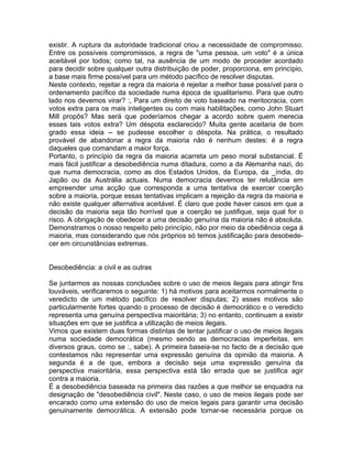 existir. A ruptura da autoridade tradicional criou a necessidade de compromisso.
Entre os possíveis compromissos, a regra de "uma pessoa, um voto" é a única
aceitável por todos; como tal, na ausência de um modo de proceder acordado
para decidir sobre qualquer outra distribuição de poder, proporciona, em princípio,
a base mais firme possível para um método pacífico de resolver disputas.
Neste contexto, rejeitar a regra da maioria é rejeitar a melhor base possível para o
ordenamento pacífico da sociedade numa época de igualitarismo. Para que outro
lado nos devemos virar? :, Para um direito de voto baseado na meritocracia, com
votos extra para os mais inteligentes ou com mais habilitações, como John Stuart
Mill propôs? Mas será que poderíamos chegar a acordo sobre quem merecia
esses tais votos extra? Um déspota esclarecido? Muita gente aceitaria de bom
grado essa ideia -- se pudesse escolher o déspota. Na prática, o resultado
provável de abandonar a regra da maioria não é nenhum destes: é a regra
daqueles que comandam a maior força.
Portanto, o princípio da regra da maioria acarreta um peso moral substancial. É
mais fácil justificar a desobediência numa ditadura, como a da Alemanha nazi, do
que numa democracia, como as dos Estados Unidos, da Europa, da _índia, do
Japão ou da Austrália actuais. Numa democracia devemos ter relutância em
empreender uma acção que corresponda a uma tentativa de exercer coerção
sobre a maioria, porque essas tentativas implicam a rejeição da regra da maioria e
não existe qualquer alternativa aceitável. É claro que pode haver casos em que a
decisão da maioria seja tão horrível que a coerção se justifique, seja qual for o
risco. A obrigação de obedecer a uma decisão genuína da maioria não é absoluta.
Demonstramos o nosso respeito pelo princípio, não por meio da obediência cega à
maioria, mas considerando que nós próprios só temos justificação para desobede-
cer em circunstâncias extremas.
Desobediência: a civil e as outras
Se juntarmos as nossas conclusões sobre o uso de meios ilegais para atingir fins
louváveis, verificaremos o seguinte: 1) há motivos para aceitarmos normalmente o
veredicto de um método pacífico de resolver disputas; 2) esses motivos são
particularmente fortes quando o processo de decisão é democrático e o veredicto
representa uma genuína perspectiva maioritária; 3) no entanto, continuam a existir
situações em que se justifica a utilização de meios ilegais.
Vimos que existem duas formas distintas de tentar justificar o uso de meios ilegais
numa sociedade democrática (mesmo sendo as democracias imperfeitas, em
diversos graus, como se :, sabe). A primeira baseia-se no facto de a decisão que
contestamos não representar uma expressão genuína da opinião da maioria. A
segunda é a de que, embora a decisão seja uma expressão genuína da
perspectiva maioritária, essa perspectiva está tão errada que se justifica agir
contra a maioria.
É a desobediência baseada na primeira das razões a que melhor se enquadra na
designação de "desobediência civil". Neste caso, o uso de meios ilegais pode ser
encarado como uma extensão do uso de meios legais para garantir uma decisão
genuinamente democrática. A extensão pode tornar-se necessária porque os
 