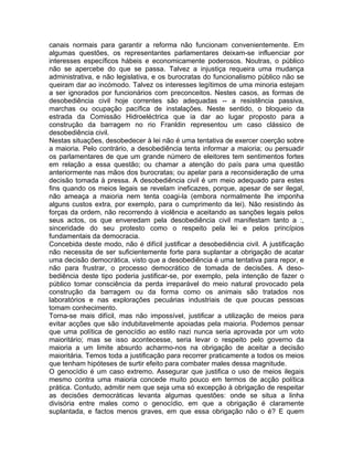 canais normais para garantir a reforma não funcionam convenientemente. Em
algumas questões, os representantes parlamentares deixam-se influenciar por
interesses específicos hábeis e economicamente poderosos. Noutras, o público
não se apercebe do que se passa. Talvez a injustiça requeira uma mudança
administrativa, e não legislativa, e os burocratas do funcionalismo público não se
queiram dar ao incómodo. Talvez os interesses legítimos de uma minoria estejam
a ser ignorados por funcionários com preconceitos. Nestes casos, as formas de
desobediência civil hoje correntes são adequadas -- a resistência passiva,
marchas ou ocupação pacífica de instalações. Neste sentido, o bloqueio da
estrada da Comissão Hidroeléctrica que ia dar ao lugar proposto para a
construção da barragem no rio Franldin representou um caso clássico de
desobediência civil.
Nestas situações, desobedecer à lei não é uma tentativa de exercer coerção sobre
a maioria. Pelo contrário, a desobediência tenta informar a maioria; ou persuadir
os parlamentares de que um grande número de eleitores tem sentimentos fortes
em relação a essa questão; ou chamar a atenção do país para uma questão
anteriormente nas mãos dos burocratas; ou apelar para a reconsideração de uma
decisão tomada à pressa. A desobediência civil é um meio adequado para estes
fins quando os meios legais se revelam ineficazes, porque, apesar de ser ilegal,
não ameaça a maioria nem tenta coagi-la (embora normalmente lhe imponha
alguns custos extra, por exemplo, para o cumprimento da lei). Não resistindo às
forças da ordem, não recorrendo à violência e aceitando as sanções legais pelos
seus actos, os que enveredam pela desobediência civil manifestam tanto a :,
sinceridade do seu protesto como o respeito pela lei e pelos princípios
fundamentais da democracia.
Concebida deste modo, não é difícil justificar a desobediência civil. A justificação
não necessita de ser suficientemente forte para suplantar a obrigação de acatar
uma decisão democrática, visto que a desobediência é uma tentativa para repor, e
não para frustrar, o processo democrático de tomada de decisões. A deso-
bediência deste tipo poderia justificar-se, por exemplo, pela intenção de fazer o
público tomar consciência da perda irreparável do meio natural provocado pela
construção da barragem ou da forma como os animais são tratados nos
laboratórios e nas explorações pecuárias industriais de que poucas pessoas
tomam conhecimento.
Torna-se mais difícil, mas não impossível, justificar a utilização de meios para
evitar acções que são indubitavelmente apoiadas pela maioria. Podemos pensar
que uma política de genocídio ao estilo nazi nunca seria aprovada por um voto
maioritário; mas se isso acontecesse, seria levar o respeito pelo governo da
maioria a um limite absurdo acharmo-nos na obrigação de aceitar a decisão
maioritária. Temos toda a justificação para recorrer praticamente a todos os meios
que tenham hipóteses de surtir efeito para combater males dessa magnitude.
O genocídio é um caso extremo. Assegurar que justifica o uso de meios ilegais
mesmo contra uma maioria concede muito pouco em termos de acção política
prática. Contudo, admitir nem que seja uma só excepção à obrigação de respeitar
as decisões democráticas levanta algumas questões: onde se situa a linha
divisória entre males como o genocídio, em que a obrigação é claramente
suplantada, e factos menos graves, em que essa obrigação não o é? E quem
 