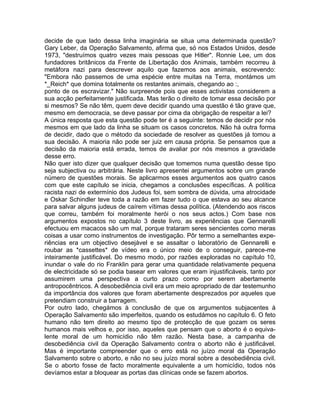 decide de que lado dessa linha imaginária se situa uma determinada questão?
Gary Leber, da Operação Salvamento, afirma que, só nos Estados Unidos, desde
1973, "destruímos quatro vezes mais pessoas que Hitler". Ronnie Lee, um dos
fundadores britânicos da Frente de Libertação dos Animais, também recorreu à
metáfora nazi para descrever aquilo que fazemos aos animais, escrevendo:
"Embora não passemos de uma espécie entre muitas na Terra, montámos um
*_Reich* que domina totalmente os restantes animais, chegando ao :,
ponto de os escravizar." Não surpreende pois que esses activistas considerem a
sua acção perfeitamente justificada. Mas terão o direito de tomar essa decisão por
si mesmos? Se não têm, quem deve decidir quando uma questão é tão grave que,
mesmo em democracia, se deve passar por cima da obrigação de respeitar a lei?
A única resposta que esta questão pode ter é a seguinte: temos de decidir por nós
mesmos em que lado da linha se situam os casos concretos. Não há outra forma
de decidir, dado que o método da sociedade de resolver as questões já tomou a
sua decisão. A maioria não pode ser juiz em causa própria. Se pensamos que a
decisão da maioria está errada, temos de avaliar por nós mesmos a gravidade
desse erro.
Não quer isto dizer que qualquer decisão que tomemos numa questão desse tipo
seja subjectiva ou arbitrária. Neste livro apresentei argumentos sobre um grande
número de questões morais. Se aplicarmos esses argumentos aos quatro casos
com que este capítulo se inicia, chegamos a conclusões específicas. A política
racista nazi de extermínio dos Judeus foi, sem sombra de dúvida, uma atrocidade
e Oskar Schindler teve toda a razão em fazer tudo o que estava ao seu alcance
para salvar alguns judeus de caírem vítimas dessa política. (Atendendo aos riscos
que correu, também foi moralmente herói o nos seus actos.) Com base nos
argumentos expostos no capítulo 3 deste livro, as experiências que Gennarelli
efectuou em macacos são um mal, porque trataram seres sencientes como meras
coisas a usar como instrumentos de investigação. Pôr termo a semelhantes expe-
riências era um objectivo desejável e se assaltar o laboratório de Gennarelli e
roubar as *cassettes* de vídeo era o único meio de o conseguir, parece-me
inteiramente justificável. Do mesmo modo, por razões exploradas no capítulo 10,
inundar o vale do rio Franklin para gerar uma quantidade relativamente pequena
de electricidade só se podia basear em valores que eram injustificáveis, tanto por
assumirem uma perspectiva a curto prazo como por serem abertamente
antropocêntricos. A desobediência civil era um meio apropriado de dar testemunho
da importância dos valores que foram abertamente desprezados por aqueles que
pretendiam construir a barragem.
Por outro lado, chegámos à conclusão de que os argumentos subjacentes à
Operação Salvamento são imperfeitos, quando os estudámos no capítulo 6. O feto
humano não tem direito ao mesmo tipo de protecção de que gozam os seres
humanos mais velhos e, por isso, aqueles que pensam que o aborto é o equiva-
lente moral de um homicídio não têm razão. Nesta base, a campanha de
desobediência civil da Operação Salvamento contra o aborto não é justificável.
Mas é importante compreender que o erro está no juízo moral da Operação
Salvamento sobre o aborto, e não no seu juízo moral sobre a desobediência civil.
Se o aborto fosse de facto moralmente equivalente a um homicídio, todos nós
devíamos estar a bloquear as portas das clínicas onde se fazem abortos.
 