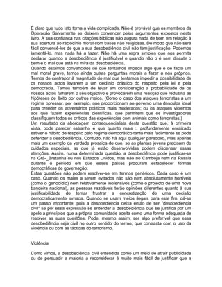 É claro que tudo isto torna a vida complicada. Não é provável que os membros da
Operação Salvamento se deixem convencer pelos argumentos expostos neste
livro. A sua confiança nas citações bíblicas não augura nada de bom em relação à
sua abertura ao raciocínio moral com bases não religiosas. De modo que não será
fácil convencê-los de que a sua desobediência civil não tem justificação. Podemos
lamentá-lo, mas nada há a fazer. Não há uma regra simples que nos permita
declarar quando a desobediência é justificável e quando não o é sem discutir o
bem e o mal que está na mira da desobediência.
Quando estamos convencidos de que tentamos impedir algo que é de facto um
mal moral grave, temos ainda outras perguntas morais a fazer a nós próprios.
Temos de contrapor à magnitude do mal que tentamos impedir a possibilidade de
os nossos actos levarem a um declínio drástico do respeito pela lei e pela
democracia. Temos também de levar em consideração a probabilidade de os
nossos actos falharem o seu objectivo e provocarem uma reacção que reduziria as
hipóteses de êxito por outros meios. (Como o caso dos ataques terroristas a um
regime opressor, por exemplo, que proporcionam ao governo uma desculpa ideal
para prender os adversários políticos mais moderados; ou os ataques violentos
aos que fazem experiências científicas, que permitem que os investigadores
classifiquem todos os críticos das experiências com animais como terroristas.)
Um resultado da abordagem consequencialista desta questão que, à primeira
vista, pode parecer estranho é que quanto mais :, profundamente enraizado
estiver o hábito de respeito pelo regime democrático tanto mais facilmente se pode
defender a desobediência. Contudo, não há aqui qualquer paradoxo, mas apenas
mais um exemplo da verdade prosaica de que, se as plantas jovens precisam de
cuidados especiais, as que já estão desenvolvidas podem dispensar essas
atenções. Assim, numa determinada questão, a desobediência pode justificar-se
na Grã-_Bretanha ou nos Estados Unidos, mas não no Camboja nem na Rússia
durante o período em que esses países procuram estabelecer formas
democráticas de governação.
Estas questões não podem resolver-se em termos genéricos. Cada caso é um
caso. Quando os males a serem evitados não são nem absolutamente horríveis
(como o genocídio) nem relativamente inofensivos (como o projecto de uma nova
bandeira nacional), as pessoas razoáveis terão opiniões diferentes quanto à sua
justificabilidade de tentar frustrar a concretização de uma decisão
democraticamente tomada. Quando se usam meios ilegais para este fim, dá-se
um passo importante, pois a desobediência deixa então de ser "desobediência
civil" se por essa expressão se entender a desobediência que se justifica por um
apelo a princípios que a própria comunidade aceita como uma forma adequada de
resolver as suas questões. Pode, mesmo assim, ser algo preferível que essa
desobediência seja civil no outro sentido do termo, que contrasta com o uso da
violência ou com as tácticas do terrorismo.
Violência
Como vimos, a desobediência civil entendida como um meio de atrair publicidade
ou de persuadir a maioria a reconsiderar é muito mais fácil de justificar que a
 