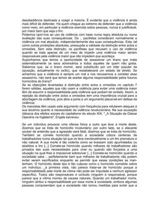 desobediência destinada a coagir a maioria. É evidente que a violência é ainda
mais difícil de defender. Há quem chegue ao extremo de defender que a violência
como meio, em particular a violência exercida sobre pessoas, nunca é justificável,
por maior bem que seja o fim.
Podemos opor-nos ao uso da violência com base numa regra absoluta ou numa
avaliação das suas consequências. Os :, pacifistas consideram normalmente a
violência um mal absoluto, independentemente das suas consequências. Esta, tal
como outras proibições absolutas, pressupõe a validade da distinção entre actos e
omissões. Sem esta distinção, os pacifistas que recusam o uso da violência
quando se trata apenas de um meio de impedir uma violência maior seriam
responsáveis pela violência maior que não impedem que aconteça.
Suponhamos que temos a oportunidade de assassinar um tirano que mata
sistematicamente os seus adversários e todos aqueles de quem não gosta.
Sabemos que, se o tirano morrer, será substituído por um líder popular da
oposição, actualmente no exílio), que restabelecerá um estado de direito. Se
acharmos que a violência é sempre um mal e nos recusarmos a cometer esse
assassínio, não será que temos de aceitar alguma responsabilidade pelos futuros
homicídios do tirano?
Se as objecções levantadas à distinção entre actos e omissões no capítulo 7
forem sólidas, aqueles que não usam a violência para evitar uma violência maior
têm de assumir a responsabilidade pela violência que podiam ter evitado. Assim, a
rejeição da distinção entre actos e omissões tem uma importância crucial para a
abordagem da violência, pois abre a porta a um argumento plausível em defesa da
violência.
Os marxistas têm usado este argumento com frequência para refutarem ataques à
sua doutrina quanto à necessidade da violência revolucionária. Na sua acusação
clássica dos efeitos sociais do capitalismo do século XIX, *_A Situação da Classe
Operária na Inglaterra*, Engels escreveu:
Se um indivíduo provocar uma ofensa física a outro que leve à morte deste,
dizemos que se trata de homicídio involuntário; por outro lado, se o atacante
souber de antemão que a agressão será fatal, dizemos que se trata de homicídio.
Também se comete homicídio quando a sociedade coloca centenas de
trabalhadores numa situação tal que os leva inevitavelmente a um fim prematuro e
não natural. A sua morte é tão violenta como se tivessem sido apunhalados ou
abatidos a tiro [...] Comete-se homicídio quando milhares de trabalhadores são
privados das suas necessidades para viver ou quando são forçados a uma
situação na qual lhes é impossível sobreviver [...] Comete-se homicídio quando a
sociedade sabe :, perfeitamente bem que milhares de trabalhadores não podem
evitar serem sacrificados enquanto se permitir que essas condições se man-
tenham. O homicídio deste tipo é tão culposo como o homicídio cometido sobre
um indivíduo. _à primeira vista, não parece tratar-se de homicídio porque a
responsabilidade pela morte da vítima não pode ser imputada a nenhum agressor
específico. Todos são responsáveis e contudo ninguém é responsável, porque
parece que a vítima morreu de causas naturais. Quando um trabalhador morre,
ninguém atribui a responsabilidade por essa morte à sociedade, embora algumas
pessoas compreendam que a sociedade não tomou medidas para evitar que a
 
