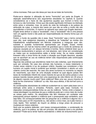 vítima morresse. Pelo que não deixa por isso de se tratar de homicídio.
Poder-se-ia objectar à utilização do termo "homicídio" por parte de Engels. A
objecção assemelhar-se-ia aos argumentos estudados no capítulo 8, quando
considerámos se o facto de não ajudarmos aqueles que morrem à fome nos
tornava ou não homicidas. Vimos que não existe significado intrínseco na distinção
entre actos e omissões; mas, do ponto de vista da motivação e da justeza da
atribuição da culpa, a maioria dos casos em que não se evita a morte não são
equivalentes a homicídio. O mesmo se aplicaria aos casos que Engels descreve.
Engels tenta atribuir a culpa à "sociedade", mas a "sociedade" não é uma pessoa
nem um agente moral e não pode ser responsabilizada da mesma forma que um
indivíduo.
Porém, o fundo da questão não é esse. Quer "homicídio" seja o termo correcto
quer não, quer estejamos dispostos a classificar de "violentas" as mortes dos
trabalhadores subalimentados em fábricas insalubres e inseguras quer não,
subsiste a questão fundamental apresentada por Engels. Essas mortes
representam um mal da mesma ordem de grandeza que a morte de centenas de
pessoas causada por um ataque terrorista à bomba. Seria unilateral dizer que a
violência revolucionária é sempre um mal absoluto, sem tomar em consideração
os males que os revolucionários estão a tentar evitar. Se os meios violentos
tivessem sido a única forma de mudar a situação que Engels descreve, aqueles
que se opunham ao uso da violência teriam sido responsáveis pela continuação
dessas condições.
Algumas das práticas que abordámos neste livro são violentas, quer directamente
quer por omissão. No caso dos animais não humanos, o nosso tratamento é
muitas vezes violento à luz de qualquer critério. Aqueles que consideram o feto
humano um sujeito moral é evidente que também consideram o aborto um acto
violento contra ele exercido. No caso dos seres humanos no momento ou depois
do nascimento, que dizer de uma situação evitável na qual alguns países têm
taxas de mortalidade infantil oito vezes maiores do que as de outros países e uma
pessoa nascida nesses países tem uma esperança de vida inferior em 20 anos à
de alguém nascido noutro pais? Será violência? Mais uma vez, pouco importa de
facto se lhe chamamos *violência* ou não. Nos seus efeitos, é tão terrível como a
violência.
As condenações absolutistas da violência sustentam-se ou caem pela base com a
distinção entre actos e omissões. Portanto, caem pela base. Contudo, há
objecções consequencialistas fortes ao uso da violência. Temos vindo a basear a
nossa abordagem na premissa de que a violência pode ser o único meio de mudar
as coisas para melhor. Os absolutistas não têm interesse em contestar este
pressuposto porque rejeitam a violência quer o pressuposto seja verdadeiro, quer
seja falso. Os consequencialistas têm de perguntar se a violência é alguma vez o
único meio para um fim importante ou, não sendo o único meio, se é pelo menos o
mais rápido. Têm também de inquirir os efeitos a longo prazo de procurar a
mudança por meios violentos.
Será que se poderia defender, com bases consequencialistas, a condenação da
violência, que é na prática, se não em princípio, tão absoluta como a do pacifista
absoluto? Poder-se-ia tentar fazê-lo assinalando o efeito de endurecimento que o
 