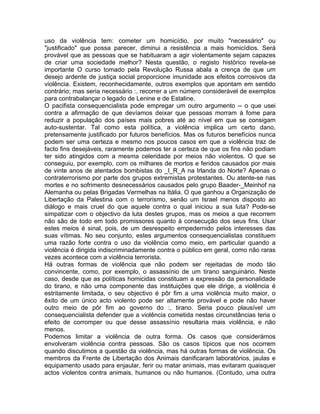 uso da violência tem: cometer um homicídio, por muito "necessário" ou
"justificado" que possa parecer, diminui a resistência a mais homicídios. Será
provável que as pessoas que se habituaram a agir violentamente sejam capazes
de criar uma sociedade melhor? Nesta questão, o registo histórico revela-se
importante O curso tomado pela Revolução Russa abala a crença de que um
desejo ardente de justiça social proporcione imunidade aos efeitos corrosivos da
violência. Existem, reconhecidamente, outros exemplos que apontam em sentido
contrário; mas seria necessário :, recorrer a um número considerável de exemplos
para contrabalançar o legado de Lenine e de Estaline.
O pacifista consequencialista pode empregar um outro argumento -- o que usei
contra a afirmação de que devíamos deixar que pessoas morram à fome para
reduzir a população dos países mais pobres até ao nível em que se consigam
auto-sustentar. Tal como esta política, a violência implica um certo dano,
pretensamente justificado por futuros benefícios. Mas os futuros benefícios nunca
podem ser uma certeza e mesmo nos poucos casos em que a violência traz de
facto fins desejáveis, raramente podemos ter a certeza de que os fins não podiam
ter sido atingidos com a mesma celeridade por meios não violentos. O que se
conseguiu, por exemplo, com os milhares de mortos e feridos causados por mais
de vinte anos de atentados bombistas do _I_R_A na Irlanda do Norte? Apenas o
contraterrorismo por parte dos grupos extremistas protestantes. Ou atente-se nas
mortes e no sofrimento desnecessários causados pelo grupo Baader-_Meinhof na
Alemanha ou pelas Brigadas Vermelhas na Itália. O que ganhou a Organização de
Libertação da Palestina com o terrorismo, senão um Israel menos disposto ao
diálogo e mais cruel do que aquele contra o qual iniciou a sua luta? Pode-se
simpatizar com o objectivo da luta destes grupos, mas os meios a que recorrem
não são de todo em todo promissores quanto à consecução dos seus fins. Usar
estes meios é sinal, pois, de um desrespeito empedernido pelos interesses das
suas vítimas. No seu conjunto, estes argumentos consequencialistas constituem
uma razão forte contra o uso da violência como meio, em particular quando a
violência é dirigida indiscriminadamente contra o público em geral, como não raras
vezes acontece com a violência terrorista.
Há outras formas de violência que não podem ser rejeitadas de modo tão
convincente, como, por exemplo, o assassínio de um tirano sanguinário. Neste
caso, desde que as políticas homicidas constituam a expressão da personalidade
do tirano, e não uma componente das instituições que ele dirige, a violência é
estritamente limitada, o seu objectivo é pôr fim a uma violência muito maior, o
êxito de um único acto violento pode ser altamente provável e pode não haver
outro meio de pôr fim ao governo do :, tirano. Seria pouco plausível um
consequencialista defender que a violência cometida nestas circunstâncias teria o
efeito de corromper ou que desse assassínio resultaria mais violência, e não
menos.
Podemos limitar a violência de outra forma. Os casos que considerámos
envolveram violência contra pessoas. São os casos típicos que nos ocorrem
quando discutimos a questão da violência, mas há outras formas de violência. Os
membros da Frente de Libertação dos Animais danificaram laboratórios, jaulas e
equipamento usado para enjaular, ferir ou matar animais, mas evitaram quaisquer
actos violentos contra animais, humanos ou não humanos. (Contudo, uma outra
 