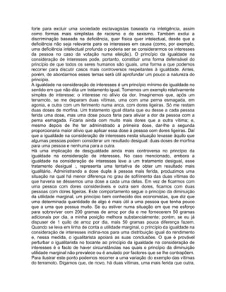 forte para excluir uma sociedade esclavagistas baseada na inteligência, assim
como formas mais simplistas de racismo e de sexismo. Também exclui a
discriminação baseada na deficiência, quer física quer intelectual, desde que a
deficiência não seja relevante para os interesses em causa (como, por exemplo,
uma deficiência intelectual profunda o poderia ser se considerarmos os interesses
da pessoa no caso da votação numa eleição). O princípio da igualdade na
consideração de interesses pode, portanto, constituir uma forma defensável do
princípio de que todos os seres humanos são iguais, uma forma a que podemos
recorrer para discutir casos mais controversos respeitantes à igualdade. Antes,
porém, de abordarmos esses temas será útil aprofundar um pouco a natureza do
princípio.
A igualdade na consideração de interesses é um princípio mínimo de igualdade no
sentido em que não dita um tratamento igual. Tomemos um exemplo relativamente
simples de interesse: o interesse no alívio da dor. Imaginemos que, após um
terramoto, se me deparam duas vítimas, uma com uma perna esmagada, em
agonia, e outra com um ferimento numa anca, com dores ligeiras. Só me restam
duas doses de morfina. Um tratamento igual ditaria que eu desse a cada pessoa
ferida uma dose, mas uma dose pouco faria para aliviar a dor da pessoa com a
perna esmagada. Ficaria ainda com muito mais dores que a outra vítima; e,
mesmo depois de lhe ter administrado a primeira dose, dar-lhe a segunda
proporcionaria maior alívio que aplicar essa dose à pessoa com dores ligeiras. Daí
que a igualdade na consideração de interesses nesta situação levasse àquilo que
algumas pessoas podem considerar um resultado desigual: duas doses de morfina
para uma pessoa e nenhuma para a outra.
Há uma implicação de desigualdade ainda mais controversa no princípio da
igualdade na consideração de interesses. No caso mencionado, embora a
igualdade na consideração de interesses leve a um tratamento desigual, esse
tratamento desigual :, representa uma tentativa de obter um resultado mais
igualitário. Administrando a dose dupla à pessoa mais ferida, produzimos uma
situação na qual há menor diferença no grau de sofrimento das duas vítimas do
que haveria se déssemos uma dose a cada uma delas. Em vez de ficarmos com
uma pessoa com dores consideráveis e outra sem dores, ficamos com duas
pessoas com dores ligeiras. Este comportamento segue o princípio da diminuição
da utilidade marginal, um princípio bem conhecido dos economistas, que diz que
uma determinada quantidade de algo é mais útil a uma pessoa que tenha pouco
que a uma que possua muito. Se eu estiver numa situação em que me esforço
para sobreviver com 200 gramas de arroz por dia e me fornecerem 50 gramas
adicionais por dia, a minha posição melhora substancialmente; porém, se eu já
dispuser de 1 quilo de arroz por dia, mais 50 gramas pouca diferença fazem.
Quando se leva em linha de conta a utilidade marginal, o princípio da igualdade na
consideração de interesses inclina-nos para uma distribuição igual do rendimento
e, nessa medida, o igualitarista apoiará as suas conclusões. O que é provável
perturbar o igualitarista no tocante ao princípio da igualdade na consideração de
interesses é o facto de haver circunstâncias nas quais o princípio da diminuição
utilidade marginal não prevalece ou é anulado por factores que se lhe contrapõem.
Para ilustrar este ponto podemos recorrer a uma variação do exemplo das vítimas
do terramoto. Digamos que, de novo, há duas vítimas, uma mais ferida que outra,
 