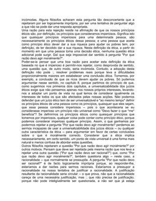 incómodas. Alguns filósofos acharam esta pergunta tão desconcertante que a
rejeitaram por ser logicamente imprópria, por ser uma tentativa de perguntar algo
a que não se pode dar uma resposta apropriada.
Uma razão para esta rejeição reside na afirmação de que os nossos princípios
éticos são, por definição, os princípios que consideramos imperiosos. Significa isto
que quaisquer princípios imperiosos para uma determinada pessoa, são
necessariamente os princípios éticos dessa pessoa; e uma pessoa que aceita
como princípio ético dever dar a sua riqueza para ajudar os pobres tem, por
definição, de ter decidido dar a sua riqueza. Nesta definição da ética, a partir do
momento em que uma pessoa toma uma decisão ética, nenhuma questão ética
adicional pode surgir. Daí que seja impossível dar sentido à pergunta "Por que
razão devo agir moralmente?".
Poder-se-ia pensar que uma boa razão para aceitar esta definição da ética
baseada no que é imperioso é permitir-nos rejeitar, como desprovida de sentido,
uma questão que, de outro modo, seria incómoda. Contudo, a adopção desta
definição não pode :, resolver problemas reais porque leva a dificuldades
proporcionalmente maiores em estabelecer uma conclusão ética. Tomemos, por
exemplo, a conclusão de que os ricos devem ajudar os pobres. Só pudemos
argumentar nesse sentido, no capítulo 8, porque partimos do princípio de que,
como sugerimos nos primeiros dois capítulos, a universalizabilidade dos juízos
éticos exige que não pensemos apenas nos nossos próprios interesses, levando-
nos a adoptar um ponto de vista no qual temos de considerar igualmente os
interesses de todos os que são afectados pelas nossas acções. Não podemos
defender que um juízo ético tem de ser universalizável e *ao mesmo tempo* definir
os princípios éticos de uma pessoa como os princípios, quaisquer que eles sejam,
que essa pessoa considera imperiosos -- pois o que aconteceria se eu
considerasse imperioso um princípio não universal como "Devo fazer o que *me*
beneficia"? Se definirmos os princípios éticos como quaisquer princípios que
tomemos por imperiosos, qualquer coisa pode contar como princípio ético, porque
podemos considerar imperioso qualquer princípio. Assim, o que ganhamos por
podermos rejeitar a pergunta "Por que razão devo agir moralmente? perdemos ao
sermos incapazes de usar a universalizabilidade dos juízos éticos -- ou qualquer
outra característica da ética -- para argumentar em favor de certas conclusões
sobre o que é moralmente correcto. Considerar que a ética implica
necessariamente, em certo sentido, um ponto de vista universal é uma forma mais
natural e menos confusa de abordar estas questões.
Outros filósofos rejeitaram a questão "Por que razão devo agir moralmente?" por
outros motivos. Pensam que deve ser rejeitada pela mesma razão que nos leva a
rejeitar uma outra questão ("Por que razão devo ser racional?") que, como "Por
que razão devo agir moralmente?", também questiona algo -- neste caso, a
racionalidade -- que normalmente se pressupõe. A pergunta "Por que razão devo
ser racional?" é de facto logicamente imprópria porque, ao responder-lhe,
estaríamos a dar razões para sermos racionais. Estaríamos a pressupor a
racionalidade na nossa tentativa de justificar a racionalidade. A justificação
resultante da racionalidade seria circular -- o que prova, não que a racionalidade
careça de uma necessária justificação, mas :, que não precisa de justificação,
porque não pode inteligivelmente ser questionada, a não ser que já esteja
 