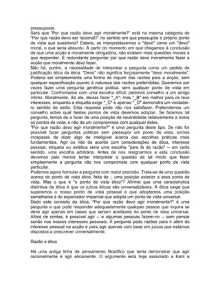 pressuposta.
Será que "Por que razão devo agir moralmente?" está na mesma categoria de
"Por que razão devo ser racional?" no sentido em que pressupõe o próprio ponto
de vista que questiona? Estaria, se interpretássemos o "devo" como um "devo"
moral, o que seria absurdo. A partir do momento em que chegamos à conclusão
de que uma acção é moralmente obrigatória, não existem mais questões morais a
que responder. É redundante perguntar por que razão devo moralmente fazer a
acção que moralmente devo fazer.
Não há, porém, a necessidade de interpretar a pergunta como um pedido de
justificação ética da ética. "Devo" não significa forçosamente "devo moralmente".
Poderia ser simplesmente uma forma de inquirir das razões para a acção, sem
qualquer especificação quanto à natureza das razões pretendidas. Queremos por
vezes fazer uma pergunta genérica prática, sem qualquer ponto de vista em
particular. Confrontados com uma escolha difícil, pedimos conselho a um amigo
íntimo. Moralmente, diz ele, devias fazer *_A*; mas *_B* era melhor para os teus
interesses, enquanto a etiqueta exige *_C* e apenas *_D* demonstra um verdadei-
ro sentido de estilo. Esta resposta pode não nos satisfazer. Pretendemos um
conselho sobre qual destes pontos de vista devemos adoptar. Se fazemos tal
pergunta, temos de a fazer de uma posição de neutralidade relativamente a todos
os pontos de vista, e não de um compromisso com qualquer deles.
"Por que razão devo agir moralmente?" é uma pergunta deste tipo. Se não for
possível fazer perguntas práticas sem pressupor um ponto de vista, somos
incapazes de dizer algo de inteligível acerca das escolhas práticas mais
fundamentais. Agir ou não de acordo com considerações de ética, interesse
pessoal, etiqueta ou estética seria uma escolha "para lá da razão" -- em certo
sentido, uma escolha arbitrária. Antes de nos resignarmos a esta conclusão
devemos pelo menos tentar interpretar a questão de tal modo que fazer
simplesmente a pergunta não nos comprometa com qualquer ponto de vista
particular.
Podemos agora formular a pergunta com maior precisão. Trata-se de uma questão
acerca do ponto de vista ético, feita de :, uma posição exterior a esse ponto de
vista. Mas o que é "o ponto de vista ético"? Afirmei que uma característica
distintiva da ética é que os juízos éticos são universalizáveis. A ética exige que
superemos o nosso ponto de vista pessoal e que adoptemos uma posição
semelhante à do espectador imparcial que adopta um ponto de vista universal.
Dado este conceito da ética, "Por que razão devo agir moralmente?" é uma
pergunta a que pode responder adequadamente qualquer pessoa que inquira se
deve agir apenas em bases que seriam aceitáveis do ponto de vista universal.
Afinal de contas, é possível agir -- e algumas pessoas fazem-no -- sem pensar
senão nos nossos interesses pessoais. A pergunta pede razões para ir além do
interesse pessoal na acção e para agir apenas com base em juízos que estamos
dispostos a prescrever universalmente.
Razão e ética
Há uma antiga linha de pensamento filosófico que tenta demonstrar que agir
racionalmente é agir eticamente. O argumento está hoje associado a Kant e
 