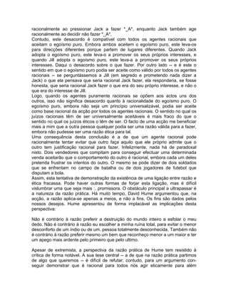 racionalmente ao pressionar Jack a fazer *_A*, enquanto Jack também age
racionalmente ao decidir não fazer *_A*.
Contudo, este desacordo é compatível com todos os agentes racionais que
aceitam o egoísmo puro. Embora ambos aceitem o egoísmo puro, este leva-os
para direcções diferentes porque partem de lugares diferentes. Quando Jack
adopta o egoísmo puro, este leva-o a promover os seus próprios interesses, e
quando Jill adopta o egoísmo puro, este leva-a a promover os seus próprios
interesses. Daqui o desacordo sobre o que fazer. Por outro lado -- e é este o
sentido em que o egoísmo puro podia ser aceite como válido por todos os agentes
racionais -- se perguntássemos a Jill (em segredo e prometendo nada dizer a
Jack) o que ela pensava que seria racional Jack fazer, ela responderia, se fosse
honesta, que seria racional Jack fazer o que era do seu próprio interesse, e não o
que era do interesse de Jill.
Logo, quando os agentes puramente racionais se opõem aos actos uns dos
outros, isso não significa desacordo quanto à racionalidade do egoísmo puro. O
egoísmo puro, embora não seja um princípio universalizável, podia ser aceite
como base racional da acção por todos os agentes racionais. O sentido no qual os
juízos racionais têm de ser universalmente aceitáveis é mais fraco do que o
sentido no qual os juízos éticos o têm de ser. O facto de uma acção me beneficiar
mais a mim que a outra pessoa qualquer podia ser uma razão válida para a fazer,
embora não pudesse ser uma razão ética para tal.
Uma consequência desta conclusão é a de que um agente racional pode
racionalmente tentar evitar que outro faça aquilo que ele próprio admite que o
outro tem justificação racional para fazer. Infelizmente, nada há de paradoxal
nisto. Dois vendedores que compitam para conseguir efectuar uma determinada
venda aceitarão que o comportamento do outro é racional, embora cada um deles
pretenda frustrar os intentos do outro. O mesmo se pode dizer de dois soldados
que se enfrentam no campo de batalha ou de dois jogadores de futebol que
disputam a bola.
Assim, esta tentativa de demonstração da existência de uma ligação entre razão e
ética fracassa. Pode haver outras formas de forjar esta ligação, mas é difícil
vislumbrar uma que seja mais :, promissora. O obstáculo principal a ultrapassar é
a natureza da razão prática. Há muito tempo, David Hume argumentou que, na
acção, a razão aplica-se apenas a meios, e não a fins. Os fins são dados pelos
nossos desejos. Hume apresentou de forma implacável as implicações desta
perspectiva:
Não é contrário à razão preferir a destruição do mundo inteiro a esfolar o meu
dedo. Não é contrário à razão eu escolher a minha ruína total, para evitar o menor
desconforto de um índio ou de um. pessoa totalmente desconhecida. Também não
é contrário à razão preferir mesmo um bem que reconheço menor a um maior e ter
um apego mais ardente pelo primeiro que pelo ultimo.
Apesar de extremista, a perspectiva da razão prática de Hume tem resistido à
crítica de forma notável. A sua tese central -- a de que na razão prática partimos
de algo que queremos -- é difícil de refutar; contudo, para um argumento con-
seguir demonstrar que é racional para todos nós agir eticamente para além
 