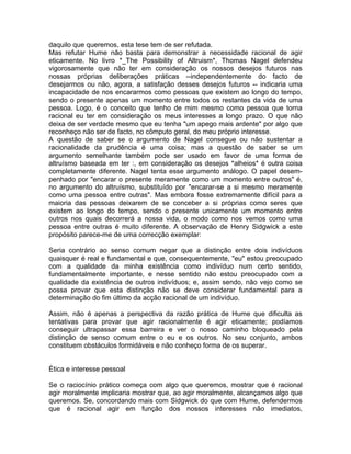 daquilo que queremos, esta tese tem de ser refutada.
Mas refutar Hume não basta para demonstrar a necessidade racional de agir
eticamente. No livro *_The Possibility of Altruism*, Thomas Nagel defendeu
vigorosamente que não ter em consideração os nossos desejos futuros nas
nossas próprias deliberações práticas --independentemente do facto de
desejarmos ou não, agora, a satisfação desses desejos futuros -- indicaria uma
incapacidade de nos encararmos como pessoas que existem ao longo do tempo,
sendo o presente apenas um momento entre todos os restantes da vida de uma
pessoa. Logo, é o conceito que tenho de mim mesmo como pessoa que torna
racional eu ter em consideração os meus interesses a longo prazo. O que não
deixa de ser verdade mesmo que eu tenha "um apego mais ardente" por algo que
reconheço não ser de facto, no cômputo geral, do meu próprio interesse.
A questão de saber se o argumento de Nagel consegue ou não sustentar a
racionalidade da prudência é uma coisa; mas a questão de saber se um
argumento semelhante também pode ser usado em favor de uma forma de
altruísmo baseada em ter :, em consideração os desejos *alheios* é outra coisa
completamente diferente. Nagel tenta esse argumento análogo. O papel desem-
penhado por "encarar o presente meramente como um momento entre outros" é,
no argumento do altruísmo, substituído por "encarar-se a si mesmo meramente
como uma pessoa entre outras". Mas embora fosse extremamente difícil para a
maioria das pessoas deixarem de se conceber a si próprias como seres que
existem ao longo do tempo, sendo o presente unicamente um momento entre
outros nos quais decorrerá a nossa vida, o modo como nos vemos como uma
pessoa entre outras é muito diferente. A observação de Henry Sidgwick a este
propósito parece-me de uma correcção exemplar:
Seria contrário ao senso comum negar que a distinção entre dois indivíduos
quaisquer é real e fundamental e que, consequentemente, "eu" estou preocupado
com a qualidade da minha existência como indivíduo num certo sentido,
fundamentalmente importante, e nesse sentido não estou preocupado com a
qualidade da existência de outros indivíduos; e, assim sendo, não vejo como se
possa provar que esta distinção não se deve considerar fundamental para a
determinação do fim último da acção racional de um indivíduo.
Assim, não é apenas a perspectiva da razão prática de Hume que dificulta as
tentativas para provar que agir racionalmente é agir eticamente; podíamos
conseguir ultrapassar essa barreira e ver o nosso caminho bloqueado pela
distinção de senso comum entre o eu e os outros. No seu conjunto, ambos
constituem obstáculos formidáveis e não conheço forma de os superar.
Ética e interesse pessoal
Se o raciocínio prático começa com algo que queremos, mostrar que é racional
agir moralmente implicaria mostrar que, ao agir moralmente, alcançamos algo que
queremos. Se, concordando mais com Sidgwick do que com Hume, defendermos
que é racional agir em função dos nossos interesses não imediatos,
 