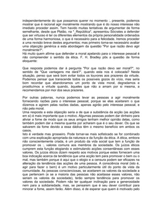 independentemente do que possamos querer no momento :, presente, podemos
mostrar que é racional agir moralmente mostrando que é do nosso interesse não
imediato proceder assim. Tem havido muitas tentativas de argumentar de forma
semelhante, desde que Platão, na *_República*, apresentou Sócrates a defender
que ser virtuoso é ter os diferentes elementos da própria personalidade ordenados
de uma forma harmoniosa, o que é necessário para a felicidade. Iremos proceder
a uma revisão breve destes argumentos; mas primeiro torna-se necessário avaliar
uma objecção genérica a esta abordagem da questão "Por que razão devo agir
moralmente?".
Há muito quem afirme que defender a moral apelando para o interesse pessoal é
não compreender o sentido da ética. F. H. Bradley pôs a questão de forma
eloquente:
Que resposta podemos dar à pergunta "Por que razão devo ser moral?", no
sentido de "Que vantagens me dará?", quando esta nos é colocada? Nesta
situação, penso que será bom evitar todos os louvores aos prazeres da virtude.
Podemos pensar que transcende todos os possíveis gozos do vício, mas seria
bom recordar que abandonamos um ponto de vista moral, degradamos e
prostituímos a virtude quando, àqueles que não a amam por si mesma, a
recomendamos por mor dos seus prazeres.
Por outras palavras, nunca podemos levar as pessoas a agir moralmente
fornecendo razões para o interesse pessoal, porque se elas aceitarem o que
dizemos e agirem pelas razões dadas, apenas agirão pelo interesse pessoal, e
não pela moral.
Uma resposta a esta objecção seria a de que a substância da acção (as acções
em si) é mais importante que o motivo. Algumas pessoas podem dar dinheiro para
aliviar a fome de modo que os seus amigos tenham melhor opinião delas, como
também podem dar a mesma quantia por acharem que é o seu dever. Os que se
salvarem da fome devido a essa dádiva têm o mesmo benefício em ambos os
casos.
Isto é verdade mas grosseiro. Pode tornar-se mais sofisticado se for combinado
com uma explicação apropriada da natureza e da função da ética. A ética, embora
não conscientemente criada, é um produto da vida social que tem a função de
promover os :, valores comuns aos membros da sociedade. Os juízos éticos
cumprem esta função elogiando e estimulando acções consentâneas com esses
valores. Os juízos éticos dizem respeito aos motivos porque estes fornecem uma
boa indicação acerca da tendência que uma acção tem para promover o bem ou o
mal, mas também porque é aqui que o elogio e a censura podem ser eficazes na
alteração da tendência das acções de uma pessoa. A consciência moral (isto é,
agir para fazer o bem) é um motivo particularmente útil do ponto de vista da
comunidade. As pessoas conscienciosas, se aceitarem os valores da sociedade a
que pertencem (e se a maioria das pessoas não aceitasse esses valores, não
seriam os valores da sociedade), terão sempre tendência para promover os
valores da sociedade. Podem não ter qualquer inclinação para a generosidade
nem para a solidariedade, mas, se pensarem que é seu dever contribuir para
minorar a fome, assim farão. Além disso, é de esperar que quem é motivado pelo
 