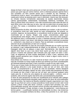 desejo de fazer o bem aja como pensa ser um bem em todas as circunstâncias, ao
passo que quem age por outros motivos, como o interesse pessoal, apenas fará o
que considera um bem quando pensa que é também do seu interesse. A
consciência moral é, assim, uma espécie de tapa-buracos multiusos que pode ser
usada para motivar as pessoas para o que é valorizado, mesmo que não possuam
as virtudes naturais normalmente associadas às acções decorrentes desses
valores (generosidade, solidariedade, honestidade, tolerância, humildade, etc.)
(Aqui é preciso fazer uma reserva: uma mãe conscienciosa pode tratar tão bem os
seus filhos como uma mãe que os ama, mas não os pode amar só porque isso é
um bem. Por vezes, a consciência moral é um pobre substituto do sentimento
autêntico.)
Nesta perspectiva da ética, são ainda os resultados que contam, e não os motivos.
A consciência moral tem valor devido às suas consequências. No entanto, ao
contrário, digamos, da benevolência, a consciência moral só pode ser elogiada e
incentivada por si mesma. Elogiar uma acção conscienciosa pelas suas
consequências seria elogiar, não a consciência moral, mas outra coisa qualquer.
Se apelamos para a compreensão ou para o interesse pessoal como uma razão
para alguém cumprir o seu dever, não estamos nesse caso a estimular as pessoas
a :, cumprirem o seu dever por si mesmo. Para se estimular a consciência moral,
esta tem de ser considerada um bem em si mesma.
As coisas são diferentes no caso de uma acção praticada por um motivo que leve
as pessoas a agir independentemente de elogio ou de estímulo. O uso de uma
linguagem ética não se adequa a esse caso. Normalmente, não dizemos que
alguém deve fazer ou que é seu dever fazer aquilo que lhe dá o maior prazer,
porque a maioria das pessoas está motivada para agir assim em todo o caso.
Logo, se elogiamos as boas acções destinadas a fazer o bem, retiramos esse
elogio quando pensamos que a acção se ficou a dever a algum motivo como o
interesse pessoal.
Esta ênfase nos motivos e no valor moral de se fazer o bem por ser um bem está
hoje tão inculcada na nossa noção de ética que sentimos que tecer considerações
de interesse pessoal para fazer o bem é esvaziar a acção do seu valor moral.
Penso que a nossa noção de ética se tornou enganadora, a ponto de o valor moral
ser apenas atribuído a uma acção levada a cabo por ser um bem, sem mais
motivos. É compreensível e, do ponto de vista da sociedade, mesmo desejável
que esta atitude prevaleça; apesar de tudo, quem aceita esta perspectiva da ética
e é levado por ela a fazer o bem por ser um bem, sem procurar qualquer outra
razão para tal, é vítima de uma espécie de conto-do-vigário -- embora, como é
evidente, este conto-do-vigário não tenha sido conscientemente perpetrado.
O facto de esta perspectiva da ética ser injustificável já foi indicado pelo malogro
do argumento anteriormente estudado neste capítulo em favor de uma justificação
racional da ética. Na história da filosofia ocidental ninguém argumentou com mais
vigor do que Kant em como a nossa consciência moral comum só tem valor moral
quando o dever é feito pelo dever. Contudo, o próprio Kant percebeu que, sem
uma justificação racional, este conceito comum da ética não passaria de um "mero
fantasma do cérebro". É este, de facto, o caso. Se rejeitarmos -- como fizemos em
termos gerais -- a justificação kantiana da racionalidade da ética, mas tentarmos
conservar a concepção kantiana da ética, a ética fica pairando no ar, sem apoio.
 