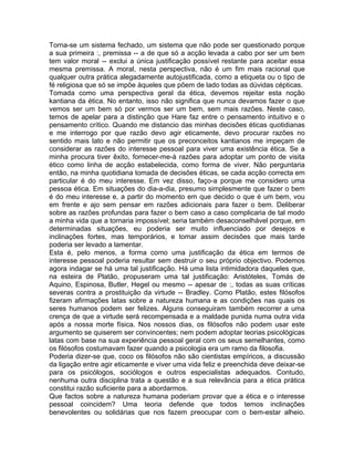 Torna-se um sistema fechado, um sistema que não pode ser questionado porque
a sua primeira :, premissa -- a de que só a acção levada a cabo por ser um bem
tem valor moral -- exclui a única justificação possível restante para aceitar essa
mesma premissa. A moral, nesta perspectiva, não é um fim mais racional que
qualquer outra prática alegadamente autojustificada, como a etiqueta ou o tipo de
fé religiosa que só se impõe àqueles que põem de lado todas as dúvidas cépticas.
Tomada como uma perspectiva geral da ética, devemos rejeitar esta noção
kantiana da ética. No entanto, isso não significa que nunca devamos fazer o que
vemos ser um bem só por vermos ser um bem, sem mais razões. Neste caso,
temos de apelar para a distinção que Hare faz entre o pensamento intuitivo e o
pensamento crítico. Quando me distancio das minhas decisões éticas quotidianas
e me interrogo por que razão devo agir eticamente, devo procurar razões no
sentido mais lato e não permitir que os preconceitos kantianos me impeçam de
considerar as razões do interesse pessoal para viver uma existência ética. Se a
minha procura tiver êxito, fornecer-me-á razões para adoptar um ponto de visita
ético como linha de acção estabelecida, como forma de viver. Não perguntaria
então, na minha quotidiana tomada de decisões éticas, se cada acção correcta em
particular é do meu interesse. Em vez disso, faço-a porque me considero uma
pessoa ética. Em situações do dia-a-dia, presumo simplesmente que fazer o bem
é do meu interesse e, a partir do momento em que decido o que é um bem, vou
em frente e ajo sem pensar em razões adicionais para fazer o bem. Deliberar
sobre as razões profundas para fazer o bem caso a caso complicaria de tal modo
a minha vida que a tornaria impossível; seria também desaconselhável porque, em
determinadas situações, eu poderia ser muito influenciado por desejos e
inclinações fortes, mas temporários, e tomar assim decisões que mais tarde
poderia ser levado a lamentar.
Esta é, pelo menos, a forma como uma justificação da ética em termos de
interesse pessoal poderia resultar sem destruir o seu próprio objectivo. Podemos
agora indagar se há uma tal justificação. Há uma lista intimidadora daqueles que,
na esteira de Platão, propuseram uma tal justificação: Aristóteles, Tomás de
Aquino, Espinosa, Butler, Hegel ou mesmo -- apesar de :, todas as suas críticas
severas contra a prostituição da virtude -- Bradley. Como Platão, estes filósofos
fizeram afirmações latas sobre a natureza humana e as condições nas quais os
seres humanos podem ser felizes. Alguns conseguiram também recorrer a uma
crença de que a virtude será recompensada e a maldade punida numa outra vida
após a nossa morte física. Nos nossos dias, os filósofos não podem usar este
argumento se quiserem ser convincentes; nem podem adoptar teorias psicológicas
latas com base na sua experiência pessoal geral com os seus semelhantes, como
os filósofos costumavam fazer quando a psicologia era um ramo da filosofia.
Poderia dizer-se que, coco os filósofos não são cientistas empíricos, a discussão
da ligação entre agir eticamente e viver uma vida feliz e preenchida deve deixar-se
para os psicólogos, sociólogos e outros especialistas adequados. Contudo,
nenhuma outra disciplina trata a questão e a sua relevância para a ética prática
constitui razão suficiente para a abordarmos.
Que factos sobre a natureza humana poderiam provar que a ética e o interesse
pessoal coincidem? Uma teoria defende que todos temos inclinações
benevolentes ou solidárias que nos fazem preocupar com o bem-estar alheio.
 