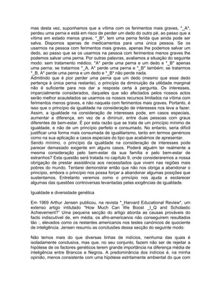 mas desta vez, suponhamos que a vítima com os ferimentos mais graves, *_A*,
perdeu uma perna e está em risco de perder um dedo do outro pé, ao passo que a
vítima em estado menos grave, *_B*, tem uma perna ferida que ainda pode ser
salva. Dispomos apenas de medicamentos para uma única pessoa. Se os
usarmos na pessoa com ferimentos mais graves, apenas lhe podemos salvar um
dedo, ao passo que se os usarmos na pessoa com ferimentos menos graves lhe
podemos salvar uma perna. Por outras palavras, avaliamos a situação do seguinte
modo: sem tratamento médico, *A* perde uma perna e um dedo e *_B* apenas
uma perna; se tratarmos *_A, A* perde uma perna e *_B* também; se tratarmos
*_B, A* perde uma perna e um dedo e *_B* não perde nada.
Admitindo que é pior perder uma perna que um dedo (mesmo que esse dedo
pertença à única perna restante), o princípio da diminuição da utilidade marginal
não é suficiente para nos dar a resposta certa à pergunta. Os interesses,
imparcialmente considerados, daqueles que são afectados pelos nossos actos
serão melhor acautelados se usarmos os nossos recursos limitados na vítima com
ferimentos menos graves, e não naquela com ferimentos mais graves. Portanto, é
isso que o princípio da igualdade na consideração de interesses nos leva a fazer.
Assim, a igualdade na consideração de interesses pode, em casos especiais,
aumentar a diferença, em vez de a diminuir, entre duas pessoas com graus
diferentes de bem-estar. É por esta razão que se trata de um princípio mínimo de
igualdade, e não de um princípio perfeito e consumado. No entanto, seria difícil
justificar uma forma mais consumada de igualitarismo, tanto em termos genéricos
como na sua aplicação a casos especiais do tipo que acabámos de apresentar.
Sendo mínimo, o princípio da igualdade na consideração de interesses pode
parecer demasiado exigente em alguns casos. Poderá alguém ter realmente a
mesma consideração pelo bem-estar da sua família e pelo bem-estar de
estranhos? Esta questão será tratada no capítulo 9, onde consideraremos a nossa
obrigação de prestar assistência aos necessitados que vivem nas regiões mais
pobres do mundo. Tentarei demonstrar então que não nos obriga a abandonar o
princípio, embora o princípio nos possa forçar a abandonar algumas posições que
sustentamos. Entretanto veremos como o princípio nos ajuda a esclarecer
algumas das questões controversas levantadas pelas exigências de igualdade.
Igualdade e diversidade genética
Em 1969 Arthur Jensen publicou, na revista *_Harvard Educational Review*, um
extenso artigo intitulado "How Much Can We Boost _I_Q and Scholastic
Achievement?” Uma pequena secção do artigo aborda as causas prováveis do
facto indiscutível de, em média, os afro-americanos não conseguirem resultados
tão :, elevados como os restantes americanos nos testes canónicos de quociente
de inteligência. Jensen resumiu as conclusões dessa secção do seguinte modo:
Não temos mais do que diversas linhas de indícios, nenhuma das quais é
isoladamente conclusiva, mas que, no seu conjunto, fazem não ser de rejeitar a
hipótese de os factores genéticos terem grande importância na diferença média de
inteligência entre Brancos e Negros. A predominância dos indícios é, na minha
opinião, menos consistente com uma hipótese estritamente ambiental do que com
 