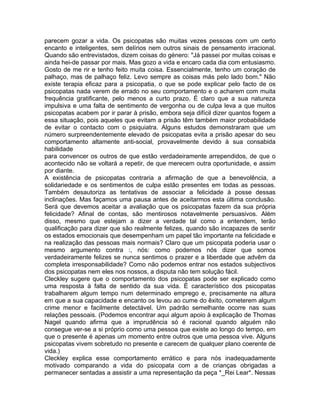 parecem gozar a vida. Os psicopatas são muitas vezes pessoas com um certo
encanto e inteligentes, sem delírios nem outros sinais de pensamento irracional.
Quando são entrevistados, dizem coisas do género: "Já passei por muitas coisas e
ainda hei-de passar por mais. Mas gozo a vida e encaro cada dia com entusiasmo.
Gosto de me rir e tenho feito muita coisa. Essencialmente, tenho um coração de
palhaço, mas de palhaço feliz. Levo sempre as coisas más pelo lado bom." Não
existe terapia eficaz para a psicopatia, o que se pode explicar pelo facto de os
psicopatas nada verem de errado no seu comportamento e o acharem com muita
frequência gratificante, pelo menos a curto prazo. É claro que a sua natureza
impulsiva e uma falta de sentimento de vergonha ou de culpa leva a que muitos
psicopatas acabem por ir parar à prisão, embora seja difícil dizer quantos fogem a
essa situação, pois aqueles que evitam a prisão têm também maior probabilidade
de evitar o contacto com o psiquiatra. Alguns estudos demonstraram que um
número surpreendentemente elevado de psicopatas evita a prisão apesar do seu
comportamento altamente anti-social, provavelmente devido à sua consabida
habilidade
para convencer os outros de que estão verdadeiramente arrependidos, de que o
acontecido não se voltará a repetir, de que merecem outra oportunidade, e assim
por diante.
A existência de psicopatas contraria a afirmação de que a benevolência, a
solidariedade e os sentimentos de culpa estão presentes em todas as pessoas.
Também desautoriza as tentativas de associar a felicidade à posse dessas
inclinações. Mas façamos uma pausa antes de aceitarmos esta última conclusão.
Será que devemos aceitar a avaliação que os psicopatas fazem da sua própria
felicidade? Afinal de contas, são mentirosos notavelmente persuasivos. Além
disso, mesmo que estejam a dizer a verdade tal como a entendem, terão
qualificação para dizer que são realmente felizes, quando são incapazes de sentir
os estados emocionais que desempenham um papel tão importante na felicidade e
na realização das pessoas mais normais? Claro que um psicopata poderia usar o
mesmo argumento contra :, nós: como podemos nós dizer que somos
verdadeiramente felizes se nunca sentimos o prazer e a liberdade que advêm da
completa irresponsabilidade? Como não podemos entrar nos estados subjectivos
dos psicopatas nem eles nos nossos, a disputa não tem solução fácil.
Cleckley sugere que o comportamento dos psicopatas pode ser explicado como
uma resposta à falta de sentido da sua vida. É característico dos psicopatas
trabalharem algum tempo num determinado emprego e, precisamente na altura
em que a sua capacidade e encanto os levou ao cume do êxito, cometerem algum
crime menor e facilmente detectável. Um padrão semelhante ocorre nas suas
relações pessoais. (Podemos encontrar aqui algum apoio à explicação de Thomas
Nagel quando afirma que a imprudência só é racional quando alguém não
consegue ver-se a si próprio como uma pessoa que existe ao longo do tempo, em
que o presente é apenas um momento entre outros que uma pessoa vive. Alguns
psicopatas vivem sobretudo no presente e carecem de qualquer plano coerente de
vida.)
Cleckley explica esse comportamento errático e para nós inadequadamente
motivado comparando a vida do psicopata com a de crianças obrigadas a
permanecer sentadas a assistir a uma representação da peça *_Rei Lear*. Nessas
 