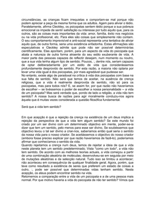 circunstâncias, as crianças ficam irrequietas e comportam-se mal porque não
podem apreciar a peça da mesma forma que os adultos. Agem para aliviar o tédio.
Paralelamente, afirma Cleckley, os psicopatas sentem tédio porque a sua pobreza
emocional os impede de sentir satisfação ou interesse por tudo aquilo que, para os
outros, são as coisas mais importantes da vida: amor, família, êxito nos negócios
ou na vida profissional, etc. Para eles são coisas que simplesmente não contam.
O seu comportamento imprevisível e anti-social representa uma tentativa de aliviar
aquilo que, de outra forma, seria uma existência enfadonha. Estas afirmações são
especulativas e Cleckley admite que pode não ser possível determiná-las
cientificamente. Elas apontam, porém, para um aspecto da vida do psicopata que
abala a natureza de outra forma atraente do seu estilo exuberante de vida. A
maior parte das pessoas capazes de reflectir desejam, num momento ou noutro,
que a sua vida tenha algum tipo de sentido. Poucos, :, dentre nós, seriam capazes
de optar deliberadamente por um estilo de vida que considerássemos
profundamente desprovido de sentido. Por esta razão, a maioria não optaria por
levar uma vida igual à dos psicopatas, por mais agradável que pudesse ser.
No entanto, existe algo de paradoxal na crítica à vida dos psicopatas com base na
sua falta de sentido. Não será que temos de aceitar, na ausência de crença
religiosa, que a vida é realmente desprovida de sentido, não só para os
psicopatas, mas para todos nós? E, se assim for, por que razão não haveríamos
de escolher -- se tivéssemos o poder de escolher a nossa personalidade -- a vida
de um psicopata? Mas será verdade que, pondo de lado a religião, a vida não tem
sentido? A nossa busca de razões para agir moralmente conduziu-nos agora
àquela que é muitas vezes considerada a questão filosófica fundamental.
Será que a vida tem sentido?
Em que acepção é que a rejeição da crença na existência de um deus implica a
rejeição da perspectiva de que a vida tem algum sentido? Se este mundo foi
criado por um ser divino com um determinado objectivo em mente, poder-se-ia
dizer que tem um sentido, pelo menos para esse ser divino. Se soubéssemos que
objectivo levou o tal ser divino a criar-nos, saberíamos então qual seria o sentido
da nossa vida para o nosso criador. Se aceitássemos o objectivo do nosso criador
(embora fosse preciso explicar por que razão haveríamos de fazê-lo), poderíamos
afirmar que conhecíamos o sentido da vida.
Quando rejeitamos a crença num deus, temos de rejeitar a ideia de que a vida
neste planeta tem um sentido predeterminado. Vista *como um todo*, a vida não
tem sentido. De acordo com as melhores teorias actuais, a vida começou a partir
de uma combinação aleatória de moléculas; desenvolveu-se em seguida por meio
de mutações aleatórias e da selecção natural. Tudo isso se limitou a acontecer;
não aconteceu em consequência de qualquer finalidade geral. Agora, porém, que
teve como resultado a existência de seres que preferem um estado de coisas a
outro, :, pode ser possível que determinadas vidas tenham sentido. Nesta
acepção, os ateus podem encontrar sentido na vida.
Retomemos a comparação entre a vida de um psicopata e a de uma pessoa mais
normal. Por que motivo haveria a vida do psicopata de não ter sentido? Vimos que
 