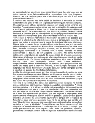 os psicopatas levam ao extremo o seu egocentrismo: nada lhes interessa, nem as
outras pessoas, nem o êxito na vida prática, nem qualquer outra coisa do género.
Contudo, por que motivo o prazer que a vida lhes proporciona não é suficiente
para lhe conferir sentido?
A maioria das pessoas não seria capaz de encontrar a felicidade ao decidir
deliberadamente gozar a vida sem se preocupar com ninguém nem coisa alguma.
Os prazeres assim obtidos pareceriam vazios e em pouco tempo tornar-se-iam
insípidos. Procuramos um sentido para a vida que vá para além do prazer pessoal
e sentimo-nos realizados e felizes quando fazemos as coisas que consideramos
plenas de sentido. Se a nossa vida não tiver sentido algum além da nossa própria
felicidade, é provável que, ao conseguirmos aquilo que julgamos necessário para
essa felicidade, verifiquemos que a própria felicidade continua a escapar-nos.
Tem-se dado o nome de "paradoxo do hedonismo" ao facto de as pessoas que
procuram a felicidade pela felicidade quase nunca a conseguirem encontrar, ao
passo que outras a encontram numa busca de objectivos totalmente diferentes.
Não se trata, por certo, de um paradoxo lógico, mas de uma tese sobre o modo
pelo qual chegamos a ser felizes. A exemplo de outras generalizações sobre esse
tema, falta-lhe confirmação empírica. Contudo, vai ao encontro das nossas
observações quotidianas e é coerente com a nossa natureza de seres
desenvolvidos e dotados de um propósito consciente. Os seres humanos
sobrevivem e reproduzem-se através da acção dotada de propósito consciente.
Alcançamos a felicidade e a realização ao lutarmos pelos nossos objectivos e pela
sua concretização. Em termos evolutivos, poderíamos dizer que a felicidade
funciona como uma recompensa interna pelas nossas conquistas.
Subjectivamente, vemos a concretização do objectivo (ou a progressão até ele)
como uma razão para a felicidade. Portanto, a nossa própria felicidade é um
subproduto do desejo de conseguir uma outra coisa, não sendo alcançada quando
o objectivo em questão é a felicidade pela felicidade.
A vida do psicopata pode agora ser vista como desprovida de sentido de uma
forma que uma vida normal não é. Não tem sentido porque se volta para o interior,
na procura do prazer imediato, e não para o exterior, na busca de alguma coisa a
longo prazo ou de alcance mais vasto. As vidas mais normais têm sentido porque
são vividas na expectativa de objectivos mais amplos.
Tudo isto é especulativo. São coisas que podemos aceitar ou rejeitar na medida
em que estejam de acordo com as nossas observações e introspecções. A minha
proposta seguinte -- e a última -- é ainda mais especulativa: para encontrarmos
um sentido duradouro para a nossa vida, não basta ir além dos psicopatas que
não têm projectos de vida nem compromissos a longo prazo; precisamos também
de ir além dos egoístas mais prudentes, que têm projectos a longo prazo, mas
exclusivamente virados para os seus interesses pessoais. Esses egoístas podem
encontrar um sentido na vida durante algum tempo, porque têm o objectivo de
fomentar os seus interesses pessoais, mas, no fim de contas, que sentido tem
isso? Quando todos os nossos interesses já tiverem sido realizados, iremos ficar
sentados a gozar a felicidade? Conseguiríamos ser felizes desse modo? Ou
chegaríamos à conclusão de que o nosso objectivo ainda estava por atingir, que
ainda precisaríamos de mais alguma coisa antes de podermos repousar,
plenamente satisfeitos? A maior parte dos egoistas materialmente bem sucedidos
 