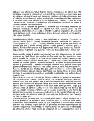 opta por esta última alternativa, fugindo assim à necessidade de admitir que não
consegue encontrar a felicidade vivendo em férias permanentes. As pessoas que
se mataram a trabalhar para abrir pequenos negócios, dizendo a si mesmas que
só o fariam até ganharem o suficiente para levar uma vida confortável, continuam
a trabalhar muito para além da concretização do seu objectivo original. As suas
"necessidades" materiais expandem-se suficientemente depressa de modo a
ultrapassarem os seus rendimentos.
Os anos 80, a "década da ganância", deixaram-nos numerosos exemplos da
natureza insaciável do desejo de riqueza. Em 1985, Dennis Levine era um
banqueiro altamente bem sucedido de Wall Street, com a empresa de crescimento
mais rápido do ramo e mais badalada, a Drexel Burnham Lambert. Levine, porém,
não estava satisfeito:
Quando ganhava 20000 dólares por ano [3600 contos], pensava: "Era capaz de
ganhar 100000" [18000 contos]. Quando já ganhava 100000 por ano, pensava:
"Podia ganhar 200000" [36000 contos]. Quando estava a ganhar um milhão de
dólares por ano [180000 contos], pensei: "Posso ganhar 3 rnilhões" [540000
contos]. Havia sempre alguém num degrau mais alto do que o meu e eu não con-
seguia deixar de pensar: será que ele é realmente duas vezes melhor do que eu?
Levine decidiu passar à acção e conseguiu trocar com alguns amigos de outras
empresas de Wall Street informações confidenciais que lhe permitiriam obter
lucros através da compra de acções de empresas que estavam prestes a ser
adquiridas por outras. Graças a esse método, Levine teve um lucro adicional de 11
milhões de dólares [quase 2 milhões de contos], a somar ao que ganhava em
salários e gratificações. Também acabou por provocar a sua própria ruína e por
passar uma temporada na prisão. Não é este, porém, o ponto relevante para nós.
Não há dúvida de que muitos dos que usam informações confidenciais para
ganhar milhões de dólares não são apanhados pela polícia. O que é menos certo
contudo, é que realmente encontrem satisfação e realização pelo facto de terem
mais dinheiro.
Começamos agora a ver onde entra a ética no problema do sentido da nossa vida.
Se procuramos um objectivo mais amplo do que os nossos interesses pessoais,
alguma coisa que nos permita ver a nossa existência como algo que tem um
sentido que extravasa os estreitos limites dos nossos estados conscientes, uma
solução óbvia é adoptar o ponto de vista ético. Este, como já vimos, exige que
ultrapassemos um ponto de vista pessoal e que assumamos o ponto de vista de
um espectador imparcial. Portanto, ver as coisas eticamente é uma forma de
transcender as nossas preocupações subjectivas e de nos identificarmos com o
ponto de vista mais objectivo possível -- nas palavras de Sidgwick, com "o ponto
de vista do universo". :,
O ponto de vista do universo é um ponto de vista elevado. No ar rarefeito que o
envolve podemos ser levados a falar, como faz Kant, do ponto de vista moral,
humilhando "inevitavelmente" todos os que comparam a sua natureza limitada
com ele. Não pretendo sugerir algo de tão grandioso. No início deste capítulo, ao
rejeitar o argumento apresentado por Thomas Nagel em defesa da racionalidade
do altruísmo, afirmei nada existir de irracional em nos preocuparmos com a
 