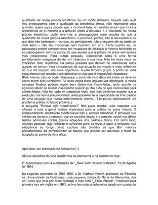 qualidade da nossa própria existência de um modo diferente daquele pelo qual
nos preocupamos com a qualidade da existência alheia. Não retomando esta
questão, quero agora sugerir que a racionalidade, no sentido amplo que inclui a
consciência de si mesmo e a reflexão sobre a natureza e a finalidade da nossa
própria existência, pode levar-nos a preocupações mais amplas do que a
qualidade da nossa própria existência; o processo, porém, não é necessário e os
que dele não participam -- ou que, ao participarem, não o seguem até ao ponto de
vista ético -- não são irracionais nem incorrem em erro. Tanto quanto sei, os
psicopatas podem simplesmente ser incapazes de alcançar a mesma felicidade se
se preocuparem com os outros do que aquela que a prática de actos anti-sociais
lhes proporciona. Para outras pessoas, coleccionar selos é uma forma
perfeitamente adequada de dar um objectivo à sua vida. Não há nisso nada de
irracional, mas, repetindo, há outras pessoas que deixam de coleccionar selos
quando se tornam mais conscientes da sua situação no mundo e mais reflexivas
no que diz respeito aos seus objectivos. A este terceiro grupo, o ponto de vista
ético oferece um sentido e um objectivo na vida que é impossível ultrapassar.
(Pelo menos, não se pode ultrapassar o ponto de vista ético até todos os deveres
éticos terem sido cumpridos. Se essa utopia fosse alguma vez alcançada, a nossa
natureza finalista poderia muito bem deixar-nos insatisfeitos, tanto quanto os
egoístas talvez se sintam insatisfeitos quando já têm tudo de que necessitam para
serem felizes. Não há nada de paradoxal nisto, pois não devemos esperar que a
evolução nos tenha proporcionado antecipadamente a capacidade de tirar partido
de uma situação que nunca anteriormente ocorreu. Tão-pouco representará um
problema prático no futuro próximo.)
A pergunta "Porquê agir moralmente?" Não pode receber uma resposta que
ofereça a toda a gente razões imperiosas para a prática de actos morais. O
comportamento eticamente indefensevel não é sempre irracional. E provável que
venhamos sempre a precisar que as sanções legais e a pressão social nos dêem
razões adicionais contra graves violações dos padrões éticos. Por outro lado,
aquelas pessoas cuja reflexão é suficiente para as levar a fazer a pergunta que
estudámos ao longo deste capítulo são também as que têm maiores
probabilidades de compreender as razões que podem ser aduzidas a favor da
adopção do ponto de vista ético.
Apêndice: ser silenciado na Alemanha (*)
Alguns episódios da vida académica na Alemanha e na Áustria de hoje:
(*) Reimpresso com a autorização de *_New York Review of Books*, 15 de Agosto
de 1991.
No segundo semestre de 1989-1990, o Dr. Hartmut Kliemt, professor de Filosofia
na Universidade de Duisburgo, uma pequena cidade do Norte da Alemanha, deu
um curso que teria por texto principal o meu livro *_Ética Prática*. Publicado pela
primeira vez em inglês em 1979, o livro tem sido amplamente usado em cursos de
 