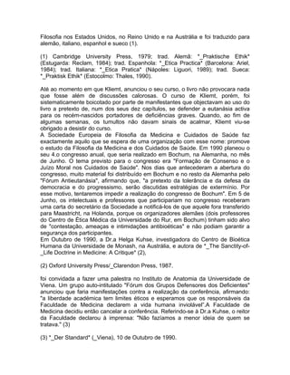 Filosofia nos Estados Unidos, no Reino Unido e na Austrália e foi traduzido para
alemão, italiano, espanhol e sueco (1).
(1) Cambridge University Press, 1979; trad. Alemã: *_Praktische Ethik*
(Estugarda: Reclam, 1984); trad. Espanhola: *_Etica Practica* (Barcelona: Ariel,
1984); trad. Italiana: *_Etica Pratica* (Nápoles: Liguori, 1989); trad. Sueca:
*_Praktisk Ethik* (Estocolmo: Thales, 1990).
Até ao momento em que Kliemt, anunciou o seu curso, o livro não provocara nada
que fosse além de discussões calorosas. O curso de Kliemt, porém, foi
sistematicamente boicotado por parte de manifestantes que objectavam ao uso do
livro a pretexto de, num dos seus dez capítulos, se defender a eutanásia activa
para os recém-nascidos portadores de deficiências graves. Quando, ao fim de
algumas semanas, os tumultos não davam sinais de acalmar, Kliemt viu-se
obrigado a desistir do curso.
A Sociedade Europeia de Filosofia da Medicina e Cuidados de Saúde faz
exactamente aquilo que se espera de uma organização com esse nome: promove
o estudo da Filosofia da Medicina e dos Cuidados de Saúde. Em 1990 planeou o
seu 4.o congresso anual, que seria realizado em Bochum, na Alemanha, no mês
de Junho. O tema previsto para o congresso era "Formação de Consenso e o
Juízo Moral nos Cuidados de Saúde". Nos dias que antecederam a abertura do
congresso, muito material foi distribuído em Bochum e no resto da Alemanha pelo
"Fórum Antieutanásia", afirmando que, "a pretexto da tolerância e da defesa da
democracia e do progressismo, serão discutidas estratégias de extermínio. Por
esse motivo, tentaremos impedir a realização do congresso de Bochum". Em 5 de
Junho, os intelectuais e professores que participariam no congresso receberam
uma carta do secretário da Sociedade a notificá-los de que aquele fora transferido
para Maastricht, na Holanda, porque os organizadores alemães (dois professores
do Centro de Ética Médica da Universidade do Rur, em Bochum) tinham sido alvo
de "contestação, ameaças e intimidações antibioéticas" e não podiam garantir a
segurança dos participantes.
Em Outubro de 1990, a Dr.a Helga Kuhse, investigadora do Centro de Bioética
Humana da Universidade de Monash, na Austrália, e autora de *_The Sanctity-of-
_Life Doctrine in Medicine: A Critique* (2),
(2) Oxford University Press/_Clarendon Press, 1987.
foi convidada a fazer uma palestra no Instituto de Anatomia da Universidade de
Viena. Um grupo auto-intitulado "Fórum dos Grupos Defensores dos Deficientes"
anunciou que faria manifestações contra a realização da conferência, afirmando:
"a liberdade académica tem limites éticos e esperamos que os responsáveis da
Faculdade de Medicina declarem a vida humana inviolável”.A Faculdade de
Medicina decidiu então cancelar a conferência. Referindo-se à Dr.a Kuhse, o reitor
da Faculdade declarou à imprensa: "Não fazíamos a menor ideia de quem se
tratava." (3)
(3) *_Der Standard* (_Viena), 10 de Outubro de 1990.
 