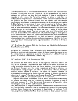 O Instituto de Filosofia da Universidade de Hamburgo decidiu, com a concordância
de todos os membros do corpo docente e de um representante dos alunos,
contratar um professor da área da Ética Aplicada. A lista de candidatos foi
reduzida a seis nomes. Na Alemanha, quando se chega a esta fase da
contratação de um professor, o procedimento normal é convidar cada candidato a
dar uma aula. As aulas foram anunciadas, mas não tiveram lugar. Estudantes e
manifestantes exteriores à Universidade opuseram-se à criação de uma cadeira
de Ética Aplicada com o pretexto de essa matéria questionar o direito de alguns
seres humanos à vida. Os manifestantes bloquearam as entradas dos anfiteatros
onde as aulas seriam dadas e fizeram um barulho ensurdecedor com apitos para
impossibilitarem os candidatos de darem as suas :, aulas. A Universidade
cancelou então essas aulas. Algumas semanas mais tarde foi anunciada uma
nova lista de candidatos. Dois filósofos em actividade no campo da ética aplicada
já não constavam dela, tendo sido substituídos por filósofos que até então haviam
trabalhado muito pouco nesse campo; um deles, por exemplo, é mais conhecido
pelo seu trabalho em estética. Um dos excluídos da pequena lista foi o Dr. Anton
Leist, autor de um livro que apresenta argumentos éticos em defesa do direito ao
aborto (4)
(4) *_Eine Frage des Lebens: Ethik der Abtreibung und Künstlichen Befruchtung*
(Frankfurt: Campus, 1990).
e co-editor de *_Analyse ç Kritik*, uma das poucas revistas alemãs que publicam
filosofia da forma como é praticada em países de língua inglesa. Ironicamente, um
dos últimos números especiais da revista foi dedicado ao livro *_Ética Prática* e à
questão da liberdade académica na Alemanha (5).
(5) *_Analyse ç Kritik*, 12 de Dezembro de 1990.
Em Fevereiro de 1991 estava prevista a realização de uma mesa-redonda em
Francoforte, organizada conjuntamente pelas secções de ensino de adultos das
igrejas protestante e católica. O tema era "Ajudar a Morrer" e um dos participantes
era Norbert Hoerster, um dos mais respeitados professores alemães de
Jurisprudência, com publicações em defesa do princípio da eutanásia. Quando o
encontro estava prestes a iniciar-se, um grupo de pessoas desafiou os
organizadores, acusando-os de darem voz a um "fascista" e "defensor do moderno
extermínio de massas". Distribuíram panfletos onde se lia "Abaixo as Discussões
sobre a Vida e a Morte". A mesa-redonda teve de ser cancelada.
O Simpósio Internacional Wittgenstein, que se realiza anualmente em Kirchberg,
na _áustria, tornou-se uma das principais conferências filosóficas de todo o
continente europeu. A __XXV Conferência Internacional Wittgenstein estava
marcada para Agosto de 1991 e o tema escolhido
seria "Ética Aplicada". A programação foi feita por filósofos do Instituto de Filosofia
da Universidade de Salisburgo. Entre os conferencistas convidados contavam-se o
professor Georg Meggle, da Universidade de Saarbrücken, o professor R. M.
Hare, ex-professor de Filosofia Moral da Universidade de Oxford, actual professor
 