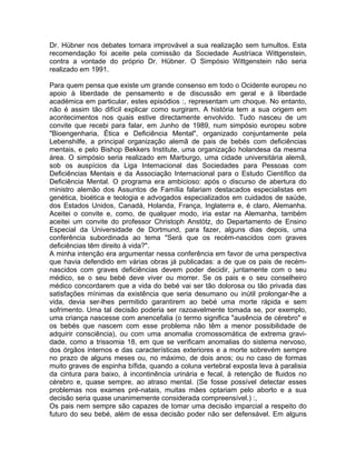 Dr. Hübner nos debates tornara improvável a sua realização sem tumultos. Esta
recomendação foi aceite pela comissão da Sociedade Austríaca Wittgenstein,
contra a vontade do próprio Dr. Hübner. O Simpósio Wittgenstein não seria
realizado em 1991.
Para quem pensa que existe um grande consenso em todo o Ocidente europeu no
apoio à liberdade de pensamento e de discussão em geral e à liberdade
académica em particular, estes episódios :, representam um choque. No entanto,
não é assim tão difícil explicar como surgiram. A história tem a sua origem em
acontecimentos nos quais estive directamente envolvido. Tudo nasceu de um
convite que recebi para falar, em Junho de 1989, num simpósio europeu sobre
"Bioengenharia, Ética e Deficiência Mental", organizado conjuntamente pela
Lebenshilfe, a principal organização alemã de pais de bebés com deficiências
mentais, e pelo Bishop Bekkers Institute, uma organização holandesa da mesma
área. O simpósio seria realizado em Marburgo, uma cidade universitária alemã,
sob os auspícios da Liga Internacional das Sociedades para Pessoas com
Deficiências Mentais e da Associação Internacional para o Estudo Científico da
Deficiência Mental. O programa era ambicioso: após o discurso de abertura do
ministro alemão dos Assuntos de Família falariam destacados especialistas em
genética, bioética e teologia e advogados especializados em cuidados de saúde,
dos Estados Unidos, Canadá, Holanda, França, Inglaterra e, é claro, Alemanha.
Aceitei o convite e, como, de qualquer modo, iria estar na Alemanha, também
aceitei um convite do professor Christoph Anstötz, do Departamento de Ensino
Especial da Universidade de Dortmund, para fazer, alguns dias depois, uma
conferência subordinada ao tema "Será que os recém-nascidos com graves
deficiências têm direito à vida?".
A minha intenção era argumentar nessa conferência em favor de uma perspectiva
que havia defendido em várias obras já publicadas: a de que os pais de recém-
nascidos com graves deficiências devem poder decidir, juntamente com o seu
médico, se o seu bebé deve viver ou morrer. Se os pais e o seu conselheiro
médico concordarem que a vida do bebé vai ser tão dolorosa ou tão privada das
satisfações mínimas da existência que seria desumano ou inútil prolongar-lhe a
vida, devia ser-lhes permitido garantirem ao bebé uma morte rápida e sem
sofrimento. Uma tal decisão poderia ser razoavelmente tomada se, por exemplo,
uma criança nascesse com anencefalia (o termo significa "ausência de cérebro" e
os bebés que nascem com esse problema não têm a menor possibilidade de
adquirir consciência), ou com uma anomalia cromossomática de extrema gravi-
dade, como a trissomia 18, em que se verificam anomalias do sistema nervoso,
dos órgãos internos e das características exteriores e a morte sobrevém sempre
no prazo de alguns meses ou, no máximo, de dois anos; ou no caso de formas
muito graves de espinha bífida, quando a coluna vertebral exposta leva à paralisia
da cintura para baixo, à incontinência urinária e fecal, à retenção de fluidos no
cérebro e, quase sempre, ao atraso mental. (Se fosse possível detectar esses
problemas nos exames pré-natais, muitas mães optariam pelo aborto e a sua
decisão seria quase unanimemente considerada compreensível.) :,
Os pais nem sempre são capazes de tomar uma decisão imparcial a respeito do
futuro do seu bebé, além de essa decisão poder não ser defensável. Em alguns
 