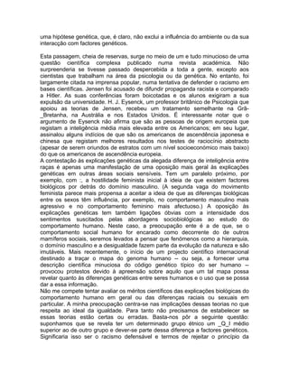 uma hipótese genética, que, é claro, não exclui a influência do ambiente ou da sua
interacção com factores genéticos.
Esta passagem, cheia de reservas, surge no meio de um e tudo minucioso de uma
questão científica complexa publicado numa revista académica. Não
surpreenderia se tivesse passado despercebida a toda a gente, excepto aos
cientistas que trabalham na área da psicologia ou da genética. No entanto, foi
largamente citada na imprensa popular, numa tentativa de defender o racismo em
bases científicas. Jensen foi acusado de difundir propaganda racista e comparado
a Hitler. As suas conferências foram boicotadas e os alunos exigiram a sua
expulsão da universidade. H. J. Eysenck, um professor britânico de Psicologia que
apoiou as teorias de Jensen, recebeu um tratamento semelhante na Grã-
_Bretanha, na Austrália e nos Estados Unidos. É interessante notar que o
argumento de Eysenck não afirma que são as pessoas de origem europeia que
registam a inteligência média mais elevada entre os Americanos; em seu lugar,
assinalou alguns indícios de que são os americanos de ascendência japonesa e
chinesa que registam melhores resultados nos testes de raciocínio abstracto
(apesar de serem oriundos de estratos com um nível socioeconómico mais baixo)
do que os americanos de ascendência europeia.
A contestação às explicações genéticas da alegada diferença de inteligência entre
raças é apenas uma manifestação de uma oposição mais geral às explicações
genéticas em outras áreas sociais sensíveis. Tem um paralelo próximo, por
exemplo, com :, a hostilidade feminista inicial à ideia de que existem factores
biológicos por detrás do domínio masculino. (A segunda vaga do movimento
feminista parece mais propensa a aceitar a ideia de que as diferenças biológicas
entre os sexos têm influência, por exemplo, no comportamento masculino mais
agressivo e no comportamento feminino mais afectuoso.) A oposição às
explicações genéticas tem também ligações óbvias com a intensidade dos
sentimentos suscitados pelas abordagens sociobiológicas ao estudo do
comportamento humano. Neste caso, a preocupação ente é a de que, se o
comportamento social humano for encarado como decorrente do de outros
mamíferos sociais, seremos levados a pensar que fenómenos como a hierarquia,
o domínio masculino e a desigualdade fazem parte da evolução da natureza e são
imutáveis. Mais recentemente, o início de um projecto científico internacional
destinado a traçar o mapa do genoma humano -- ou seja, a fornecer uma
descrição científica minuciosa do código genético típico do ser humano --
provocou protestos devido à apreensão sobre aquilo que um tal mapa possa
revelar quanto às diferenças genéticas entre seres humanos e o uso que se possa
dar a essa informação.
Não me compete tentar avaliar os méritos científicos das explicações biológicas do
comportamento humano em geral ou das diferenças raciais ou sexuais em
particular. A minha preocupação centra-se nas implicações dessas teorias no que
respeita ao ideal da igualdade. Para tanto não precisamos de estabelecer se
essas teorias estão certas ou erradas. Basta-nos pôr a seguinte questão:
suponhamos que se revela ter um determinado grupo étnico um _Q_I médio
superior ao de outro grupo e dever-se parte dessa diferença a factores genéticos.
Significaria isso ser o racismo defensável e termos de rejeitar o princípio da
 