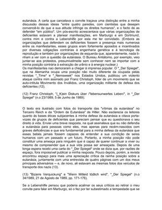 eutanásia. A carta que cancelava o convite traçava uma distinção entre a minha
discussão dessas ideias "entre quatro paredes, com cientistas que desejam
convencê-lo de que a sua atitude infringe os direitos humanos", e o facto de as
defender "em público". Um pós-escrito acrescentava que várias organizações de
deficientes estavam a planear manifestações, em Marburgo e em Dortmund,
contra mim e contra a Lebenshilfe por esta me ter convidado. (Embora as
organizações que defendem os deficientes fossem a presença mais numerosa
entre os manifestantes, esses grupos eram fortemente apoiados e incentivados
por diversas coligações contrárias à engenharia genética e à tecnologia de
reprodução e também por organizações de esquerda que, aparentemente, nada ti-
nham a ver com a questão da eutanásia. O Bureau Antiátomo, por exemplo, veio
juntar-se aos protestos, presumivelmeite sem conhecer nem se importar com a
minha posição contrária à extracção de urânio e à energia nuclear.)
Os manifestantes nao demoraram a chegar à imprensa popular. O *_Der Spiegel*,
que na Alemanha ocupa uma posição não muito diferente da ocupada pelas
revistas *_Time* e *_Nemsweek* nos Estados Unidos, publicou um violento
ataque contra mim assinado por Franz Christoph, líder de um movimento que se
auto-intitula Movimento dos Inválidos, uma organização militante de defesa dos
deficientes (12).
(12) Franz Christoph, "(_K)ein Diskurs über /"lebensunwertes Leben/", in *_Der
Spiegel* (n.o 23/1989, 5 de Junho de 1989).
O texto era ilustrado com fotos do transporte das "vítimas da eutanásia" no
Terceiro Reich e da "Ordem de Eutanásia" de Hitler. Não esclarecia os leitores
quanto às bases éticas subjacentes à minha defesa da eutanásia e citava porta-
vozes de grupos de deficientes que pareciam pensar que eu questionava o seu
direito à vida. Enviei uma breve resposta, na qual assinalava que eu não defendia
a eutanásia para pessoas como eles, mas apenas para recém-nascidos com
graves deficiências e que era fundamental para a minha defesa da eutanásia que
esses bebés jamais fossem capazes de entender a sua condição de seres
humanos com um passado e um futuro. Portanto, a minha posição não pode
constituir uma ameaça para ninguém que é capaz de querer continuar a viver ou
mesmo de compreender que a sua vida possa ser ameaçada. Depois de uma
longa espera recebi uma carta do *_Der Spiegel* onde se dizia que, por razões de
espaço, fora impossível publicar a minha resposta. Pouco depois, porém, a revista
encontrou espaço para mais uma apreciação crítica da rainha posição sobre a
eutanásia, juntamente com uma entrevista de quatro páginas com um dos meus
principais adversários -- e, de novo, ali estavam as mesmas fotos dos veículos de
transporte dos nazis (13).
(13) "Bizarre Verquickung" e "Wenn Mitleid tödlich wird", *_Der Spiegel* (n.o
34/1989, 21 de Agosto de 1989, pp. 171-176).
Se a Lebenshilfe pensou que poderia acalmar os seus críticos ao retirar o meu
convite para falar em Marburgo, só o fez por ter subestimado a tempestade que se
 