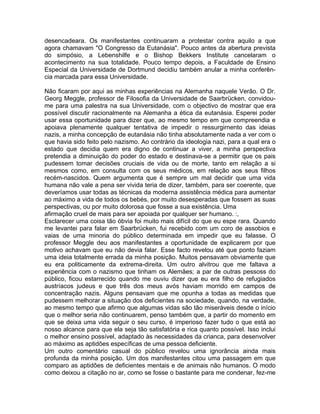 desencadeara. Os manifestantes continuaram a protestar contra aquilo a que
agora chamavam "O Congresso da Eutanásia". Pouco antes da abertura prevista
do simpósio, a Lebenshilfe e o Bishop Bekkers Institute cancelaram o
acontecimento na sua totalidade. Pouco tempo depois, a Faculdade de Ensino
Especial da Universidade de Dortmund decidiu também anular a minha conferên-
cia marcada para essa Universidade.
Não ficaram por aqui as minhas experiências na Alemanha naquele Verão. O Dr.
Georg Meggle, professor de Filosofia da Universidade de Saarbrücken, convidou-
me para uma palestra na sua Universidade, com o objectivo de mostrar que era
possível discutir racionalmente na Alemanha a ética da eutanásia. Esperei poder
usar essa oportunidade para dizer que, ao mesmo tempo em que compreendia e
apoiava plenamente qualquer tentativa de impedir o ressurgirnento das ideias
nazis, a minha concepção de eutanásia não tinha absolutamente nada a ver com o
que havia sido feito pelo nazismo. Ao contrário da ideologia nazi, para a qual era o
estado que decidia quem era digno de continuar a viver, a minha perspectiva
pretendia a diminuição do poder do estado e destinava-se a permitir que os pais
pudessem tomar decisões cruciais de vida ou de morte, tanto em relação a si
mesmos como, em consulta com os seus médicos, em relação aos seus filhos
recém-nascidos. Quem argumenta que é sempre um mal decidir que uma vida
humana não vale a pena ser vivida teria de dizer, também, para ser coerente, que
deveríamos usar todas as técnicas da moderna assistência médica para aumentar
ao máximo a vida de todos os bebés, por muito desesperadas que fossem as suas
perspectivas, ou por muito dolorosa que fosse a sua existência. Uma
afirmação cruel de mais para ser apoiada por qualquer ser humano. :,
Esclarecer uma coisa tão óbvia foi muito mais difícil do que eu espe rara. Quando
me levantei para falar em Saarbrücken, fui recebido com um coro de assobios e
vaias de uma minoria do público determinada em impedir que eu falasse. O
professor Meggle deu aos manifestantes a oportunidade de explicarem por que
motivo achavam que eu não devia falar. Esse facto revelou até que ponto faziam
uma ideia totalmente errada da minha posição. Muitos pensavam obviamente que
eu era politicamente da extrema-direita. Um outro alvitrou que me faltava a
experiência com o nazismo que tinham os Alemães; a par de outras pessoss do
público, ficou estarrecido quando me ouviu dizer que eu era filho de refugiados
austríacos judeus e que três dos meus avós haviam morrido em campos de
concentração nazis. Alguns pensavam que me opunha a todas as medidas que
pudessem melhorar a situação dos deficientes na sociedade, quando, na verdade,
ao mesmo tempo que afirmo que algumas vidas são tão miseráveis desde o início
que o melhor seria não continuarem, penso também que, a partir do momento em
que se deixa uma vida seguir o seu curso, é imperioso fazer tudo o que está ao
nosso alcance para que ela seja tão satisfatória e rica quanto possível. Isso inclui
o melhor ensino possível, adaptado às necessidades da crianca, para desenvolver
ao máximo as aptidões específicas de uma pessoa deficiente.
Um outro comentário casual do público revelou uma ignorância ainda mais
profunda da minha posição. Um dos manifestantes citou uma passagem em que
comparo as aptidôes de deficientes mentais e de animais não humanos. O modo
como deixou a citação no ar, como se fosse o bastante para me condenar, fez-me
 