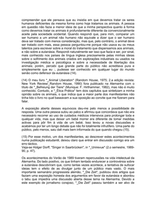 compreender que ele pensava que eu insistia em que devemos tratar os seres
humanos deficientes da mesma forma como hoje tratamos os animais. A pessoa
em questão não fazia a menor ideia de que a minha perspectiva quanto à forma
como devemos tratar os animais é profundamente diferente da convencionalmente
aceite pela sociedade ocidental. Quando respondi que, para mim, comparar um
ser humano a um animal não humano não equivale a dizer que o ser humano
deva ser tratado com menos consideração, mas que, pelo contrário, o animal deve
ser tratado com mais, essa pessoa perguntou-me porque não usava eu os meus
talentos para escrever sobre a moral do tratamento que dispensamos aos animais,
e não sobre a eutanásia. Respondi naturalmente ser isso que fazia e ser, por sinal,
mais conhecido nos países de língua inglesa precisamente pelas minhas ideias
sobre o sofrimento dos animais criados em explorações industriais ou usados na
investigação médica e psicológica e sobre a necessidade de libertação dos
animais; porém, percebi que grande parte do público não acreditava pura e
simplesmente que eu :, pudesse ser conhecido em qualquer lugar do mundo
senão como defensor da eutanásia (14).
(14) O meu livro *_Animal Liberation* (Random House, 1975; 2.a edição revista:
New York Review/_Random House, 1990) fora publicado na Alemanha com o
título de *_Befreiung der Tiere* (Munique: F. Hirthammer, 1982), mas não é muito
conhecido. Contudo, a *_Ética Prática* tem dois capítulos que sintetizam a minha
opinião sobre os animais, o que indica que a maior parte dos manifestantes não
tinha lido o livro no qual baseavam a sua oposição ao convite que me fizeram para
falar.
A exposição aberta desses equívocos deu-me pelo menos a possibilidade de
resposta. Uma outra pessoa subiu ao palco e afirmou que concordava que não era
necessário recorrer ao uso de cuidados médicos intensivos para prolongar toda e
qualquer vida, mas que deixar um bebé morrer era diferente de tomar medidas
activas para pôr fim à vida de um bebé. Isso levou a novas discussões e
acabámos por ter um longo debate que não foi totalmente infrutífero. Uma parte do
público, pelo menos, saiu dali mais bem informada do que quando chegou (15).
(15) Por esse motivo, um dos manifestantes, ao descrever estes acontecimentos
numa publicação estudantil, deixou claro que entrar em discussão comigo era um
erro táctico.
Veja-se Holger Dorff, "Singer in Saarbrücken", in *_Unirevue* (2.o semestre, 1989-
90, p. 47).
Os acontecimentos do Verão de 1989 tiveram repercussões na vida intelectual da
Alemanha. Do lado positivo, os que tinham tentado endurecer a controvérsia sobre
a eutanásia descobriram que, como tantas vezes acontece, a tentativa de sufocar
ideias tem o efeito de as divulgar junto de um público mais vasto. O mais
importante semanário progressista alemão, *_Die Zeit*, publicou dois artigos que
faziam uma exposição honesta dos argumentos em favor da eutanásia e abordou
o tabu que impedira uma discussão aberta desse tema na Alemanha. Devido a
este exemplo de jornalismo corajoso, *_Die Zeit* passou também a ser alvo de
 