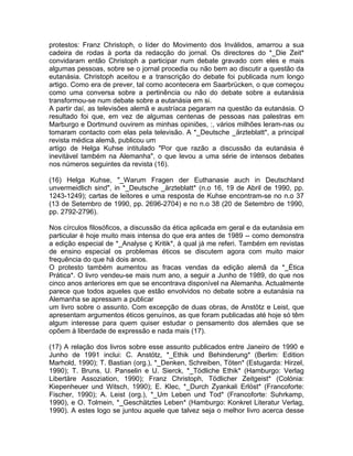 protestos: Franz Christoph, o líder do Movimento dos Inválidos, amarrou a sua
cadeira de rodas à porta da redacção do jornal. Os directores do *_Die Zeit*
convidaram então Christoph a participar num debate gravado com eles e mais
algumas pessoas, sobre se o jornal procedia ou não bem ao discutir a questão da
eutanásia. Christoph aceitou e a transcrição do debate foi publicada num longo
artigo. Como era de prever, tal como acontecera em Saarbrücken, o que começou
como uma conversa sobre a pertinência ou não do debate sobre a eutanásia
transformou-se num debate sobre a eutanásia em si.
A partir daí, as televisões alemã e austríaca pegaram na questão da eutanásia. O
resultado foi que, em vez de algumas centenas de pessoas nas palestras em
Marburgo e Dortmund ouvirem as minhas opiniões, :, vários milhões leram-nas ou
tomaram contacto com elas pela televisão. A *_Deutsche _ärzteblatt*, a principal
revista médica alemã, publicou um
artigo de Helga Kuhse intitulado "Por que razão a discussão da eutanásia é
inevitável também na Alemanha", o que levou a uma série de intensos debates
nos números seguintes da revista (16).
(16) Helga Kuhse, "_Warum Fragen der Euthanasie auch in Deutschland
unvermeidlich sind", in *_Deutsche _ärzteblatt* (n.o 16, 19 de Abril de 1990, pp.
1243-1249); cartas de leitores e uma resposta de Kuhse encontram-se no n.o 37
(13 de Setembro de 1990, pp. 2696-2704) e no n.o 38 (20 de Setembro de 1990,
pp. 2792-2796).
Nos círculos filosóficos, a discussão da ética aplicada em geral e da eutanásia em
particular é hoje muito mais intensa do que era antes de 1989 -- como demonstra
a edição especial de *_Analyse ç Kritik*, à qual já me referi. Também em revistas
de ensino especial os problemas éticos se discutem agora com muito maior
frequência do que há dois anos.
O protesto também aumentou as fracas vendas da edição alemã da *_Ética
Prática*. O livro vendeu-se mais num ano, a seguir a Junho de 1989, do que nos
cinco anos anteriores em que se encontrava disponível na Alemanha. Actualmente
parece que todos aqueles que estão envolvidos no debate sobre a eutanásia na
Alemanha se apressam a publicar
um livro sobre o assunto. Com excepção de duas obras, de Anstötz e Leist, que
apresentam argumentos éticos genuínos, as que foram publicadas até hoje só têm
algum interesse para quem quiser estudar o pensamento dos alemães que se
opõem à liberdade de expressão e nada mais (17).
(17) A relação dos livros sobre esse assunto publicados entre Janeiro de 1990 e
Junho de 1991 inclui: C. Anstötz, *_Ethik und Behinderung* (Berlim: Edition
Marhold, 1990); T. Bastian (org.), *_Denken, Schreiben, Töten* (Estugarda: Hirzel,
1990); T. Bruns, U. Panselin e U. Sierck, *_Tödliche Ethik* (Hamburgo: Verlag
Libertäre Assoziation, 1990); Franz Christoph, Tödlicher Zeitgeist* (Colónia:
Kiepenheuer und Witsch, 1990); E. Klec, *_Durch Zyankali Erlöst* (Francoforte:
Fischer, 1990); A. Leist (org.), *_Um Leben und Tod* (Francoforte: Suhrkamp,
1990), e O. Tolmein, *_Geschätztes Leben* (Hamburgo: Konkret Literatur Verlag,
1990). A estes logo se juntou aquele que talvez seja o melhor livro acerca desse
 