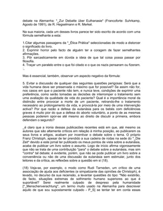 debate na Alemanha: *_Zur Debatte über Euthanasie* (Francoforte: Suhrkamp,
Agosto de 1991), de R. Hegselmann e R. Merkel.
Na sua maioria, cada um desses livros parece ter sido escrito de acordo com uma
fórmula semelhante a esta:
1.Citar algumas passagens da *_Ética Prática* seleccionadas de modo a distorcer
o significado do livro.
2. Exprimir horror pelo facto de alguém ter a coragem de fazer semelhantes
afirmações.
3. Pôr sarcasticamente em dúvida a ideia de que tal coisa possa passar por
filosofia.
4. Traçar um paralelo entre o que foi citado e o que os nazis pensaram ou fizeram.
:,
Mas é essencial, também, observar um aspecto negativo da fórmula:
5. Evitar a discussão de qualquer das seguintes questões perigosas: Será que a
vida humana deve ser preservada o máximo que for possível? Se assim não for,
nos casos em que o paciente não tem, e nunca teve, condições de exprimir uma
preferência, como serão tomadas as decisões de interromper o tratamento sem
uma avaliação da qualidade de vida do paciente? Qual é a importância moral da
distincão entre provocar a morte de um paciente, retirando-lhe o tratamento
necessário ao prolongamento da vida, e provocá-la por meio de uma intervenção
activa? Por que razão a defesa da eutanásia para os bebés com deficiências
graves é muito pior do que a defesa do aborto voluntário, a ponto de as mesmas
pessoas poderem opor-se até mesmo ao direito de discutir a primeira, embora
defendam o segundo?
_é claro que a ironia dessas publicacões recentes está em que, até mesmo os
autores que são altamente críticos em relação à minha posição, ao publicarem os
seus livros e artigos, acabam por incentivar o debate sobre o tema. O próprio
Franz Christoph, apesar de ter prendido a sua cadeira de rodas na sede do *_Die
Zeit* devido a este jornal ter publicado os meus pontos de vista sobre a eutanásia,
acaba de publicar um livro sobre o assunto. Logo de início afirma vigorosamente
que não se trata de uma contribuição *para* o debate sobre a eutanásia, mas sim
*contra* tal debate; é evidente, porém, que não se pode publicar um livro sobre a
conveniência ou não de uma discussão da eutanásia sem estimular, junto dos
leitores e da crítica, as reflexões sobre a questão em si (18).
(18) Veja-se, por exemplo, o modo como Rudi Tarneden, um crítico de uma
associação de ajuda aos deficientes (e simpatizante das opiniões de Christoph), é
levado, no decurso da sua recensão, a levantar questões do tipo: "Não existirão,
de facto, situações extremas de sofrimento humano superiores ao que é
suportável? Serei realmente culpado de despreso pela humanidade
[*_Menschenverachtung*, um termo muito usado na Alemanha para descrever
aquilo de que sou supostamente culpado - P_S] se tentar ter em conta essas
 