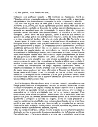 (19) *taz* (Berlim, 10 de Janeiro de 1990).
Instigados pelo professor Meggle, :, 180 membros da Associação Alemã de
Filosofia assinaram uma declaração semelhante, mas, desde então, a associação
não publicou a lista dos assinantes, a despeito de se ter comprometido a fazê-lo.
Tudo isso não augura nada de bom para o futuro da discussão racional, na
Alemanha e na _áustria, das novas e polémicas questões éticas. Além dos países
de língua alemã, o estudo e a discussão da bioética está em rápida expansão, em
resposta ao reconhecimento da necessidade do exame ético de numerosas
questões novas suscitadas pelo desenvolvimento da medicina e das ciências
biológicas. Outras áreas da ética aplicada, como o estatuto dos animais, as
questões da justiça global e da distribuição de recursos, a ética do meio ambiente
e a ética empresarial, também são alvo de muita atenção. Na Alemanha e na
_áustria, porém, é preciso muita coragem para trabalhar em ética aplicada e ainda
mais para publicar alguma coisa que possa ser vítima do escrutínio hostil daqueles
que desejam silenciar o debate. Os professores que não desfrutam de um vínculo
académico permanente temem não só os ataques pessoais, como também a
diminuição de oportunidades de progredirem na carreira académica. Os
acontecimentos de Hamburgo lançam uma nuvem negra sobre as perspectivas de
abertura de lugares nessas áreas. Não existindo cargos para preencher, os alunos
de pós-graduação evitam trabalhar em _ética Aplicada, pois não faz sentido
dedicarem-se a uma disciplina que não oferece perspectivas de trabalho. Há
mesmo o perigo de, para evitar controvérsias, a filosofia analítica como um todo vir
a sofrer um retrocesso. Actualmente, um grande número de novos cargos estão a
ser criados nas universidades da antiga República Democrática Alemã. Os
filósofos interessados em filosofia analítica estão preocupados com a possibilidade
de esses cargos poderem ser todos oferecidos a filósofos que trabalham com
temas menos melindrosos, como, por exemplo, os que se centram nos estudos
históricos, ou os seguidores de Habermas, que em geral guardaram silêncio sobre
essas questões éticas sensíveis e sobre os obstáculos colocados à discussão de
tais questões na Alemanha de hoje.
_é evidente que os Alemães lutam ainda com o seu passado, passado esse que
chega quase a desafiar a compreensão racional. No entanto, observa-se um tom
especial de fanatismo em alguns sectores do debate alemão sobre a eutanásia
que vai além da oposição normal ao nazismo e que começa, em vez disso, a
assemelhar-se à própria mentalidade que tornou o nazismo possível. Para
observarmos essa atitude na prática, examinemos, não a eutanásia, mas uma
questão que, para os Alemães, está estreitamente ligada a ela e constitui um tabu
igualmente :, arreigado: a questão da eugenia. Como os nazis praticaram a
eugenia, na Alemanha actual tudo o que tenha qualquer ligação com a engenharia
genética, por mais remota que seja, fica marcado por associações ao nazismo.
Esse ataque inclui a rejeição do diagnóstico pré-natal, quando é seguido de aborto
selectivo de fetos com síndroma de Down, espinha
bífida ou outras deficiências, e chega mesmo a rejeitar o aconselhamento genético
destinado a evitar a concepção de crianças portadoras de deficiências genéticas.
Esta atitude levou o Parlamento alemão a aprovar, por unanimidade, uma lei que
 
