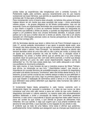 proíbe todas as experiências não terapêuticas com o embrião humano. O
Parlamento inglês, pelo contrário, aprovou recentemente uma lei, por maioria
substancial nas duas Câmaras, que permite as experiências não terapêuticas com
embriões até 14 dias após a fertilização.
Para compreender como é bizarra essa situação, os leitores dos países de língua
inglesa devem ter em mente que essa oposição não surge -- como aconteceria
nesses países -- de grupos religiosos ou da direita conservadora, mas sim da
esquerda. Como as organizações feministas são proeminentes na oposição a tudo
o que cheire a eugenia, e como as mulheres também estão na vanguarda do
movimento que defende o direito ao aborto, a questão do diagnóstico pré-natal dá
origem a um problema óbvio nos círculos feministas alemães. A solução aceite
parece ser a de que a mulher deve ter o direito ao aborto, mas não a um aborto
baseado em informações precisas sobre as futuras perspectivas de vida do feto
que ela traz consigo (20).
(20) As feministas alemãs que lerem o último livro de Franz Christoph (veja-se a
nota 17, acima) poderão reconsiderar o seu apoio à posição deste autor, pois
Christoph não deixa dúvidas de que se opõe à concessão às mulheres do direito
de decidir sobre o aborto. Para Christoph, "as decisões relativas ao aborto são
sempre decisões sobre se uma vida vale ou não a pena ser vivida; a criança não
se ajusta aos actuais projectos de vida da mulher. Ou: a situação social é
insatisfatéria. Ou ainda: a mulher afirma que só admite dar à luz uma criança
saudável. Quer se queira que não: com este último exemplo, a mulher que deseja
abortar confirma um juízo de valor social objectivamente negativo contra os
deficientes" (p. 13). Há mais coisas deste tipo, num estilo adequado a ser citado
nos panfletos do movimento antiaborto.
Isto, pelo menos, é mais honesto do que a manobra evasiva de Oliver Tolmein,
que afirma, na introdução ao seu livro *_Geschätztes Leben*, que discutir a
importância do conceito feminino de autodeterminação no contexto do diagnóstico
pré-natal e do aborto iria levá-lo "muitíssimo" além dos limites desse tema (p. 9). É
estranho, já que o ponto crucial do seu violento ataque a todos os que defendem a
eutanásia (um ataque que inclui, logo na primeira página do livro, a afirmação de
que urge impedir a realização de seminários sobre o tema) é o de que todos os
que defendem essa prática defendem que algumas vidas humanas não valem a
pena ser vividas.
O fundamento lógico desta perspectiva é, pelo menos, coerente com o
fundamento lógico da oposição à eutanásia: é a ideia de que nunca se deve
considerar que uma vida vale menos a pena ser vivida do que outra. Aceitar o
diagnóstico pré-natal e o aborto selectivo, ou mesmo optar pelo aconselhamento
genético destinado a evitar a concepção de bebés com anomalias genéticas
extremas, é visto como o equivalente a ajuizar que algumas vidas valem menos a
pena ser vividas do que outras, o que ofende os grupos de deficientes mais
militantes. Em sua opinião, é algo que sugere que a sua própria existência não
deveria ter sido permitida, o que equivale a uma negação do seu direito à vida.
É evidente que se trata de uma falácia. Uma coisa é afirmar que podemos,
justificadamente, tomar medidas que assegurem que as crianças que trazemos ao
 
