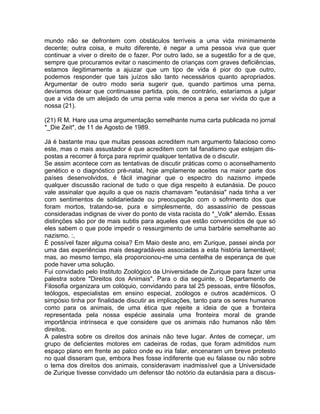 mundo não se defrontem com obstáculos terríveis a uma vida minimamente
decente; outra coisa, e muito diferente, é negar a uma pessoa viva que quer
continuar a viver o direito de o fazer. Por outro lado, se a sugestão for a de que,
sempre que procuramos evitar o nascimento de crianças com graves deficiências,
estamos ilegitimamente a ajuizar que um tipo de vida é pior do que outro,
podemos responder que tais juízos são tanto necessários quanto apropriados.
Argumentar de outro modo seria sugerir que, quando partimos uma perna,
devíamos deixar que continuasse partida, pois, de contrário, estaríamos a julgar
que a vida de um aleijado de uma perna vale menos a pena ser vivida do que a
nossa (21).
(21) R M. Hare usa uma argumentação semelhante numa carta publicada no jornal
*_Die Zeit*, de 11 de Agosto de 1989.
Já é bastante mau que muitas pessoas acreditem num argumento falacioso como
este, mas o mais assustador é que acreditem com tal fanatismo que estejam dis-
postas a recorrer à força para reprimir qualquer tentativa de o discutir.
Se assim acontece com as tentativas de discutir práticas como o aconselhamento
genético e o diagnóstico pré-natal, hoje amplamente aceites na maior parte dos
países desenvolvidos, é fácil imaginar que o espectro do nazismo impede
qualquer discussão racional de tudo o que diga respeito à eutanásia. De pouco
vale assinalar que aquilo a que os nazis chamavam "eutanásia" nada tinha a ver
com sentimentos de solidariedade ou preocupação com o sofrimento dos que
foram mortos, tratando-se, pura e simplesmente, do assassínio de pessoas
consideradas indignas de viver do ponto de vista racista do *_Volk* alemão. Essas
distinções são por de mais subtis para aqueles que estão convencidos de que só
eles sabem o que pode impedir o ressurgimento de uma barbárie semelhante ao
nazismo. :,
É possível fazer alguma coisa? Em Maio deste ano, em Zurique, passei ainda por
uma das experiências mais desagradáveis associadas a esta história lamentável;
mas, ao mesmo tempo, ela proporcionou-me uma centelha de esperança de que
pode haver uma solução.
Fui convidado pelo Instituto Zoológico da Universidade de Zurique para fazer uma
palestra sobre "Direitos dos Animais". Para o dia seguinte, o Departamento de
Filosofia organizara um colóquio, convidando para tal 25 pessoas, entre filósofos,
teólogos, especialistas em ensino especial, zoólogos e outros académicos. O
simpósio tinha por finalidade discutir as implicações, tanto para os seres humanos
como para os animais, de uma ética que rejeite a ideia de que a fronteira
representada pela nossa espécie assinala uma fronteira moral de grande
importância intrínseca e que considere que os animais não humanos não têm
direitos.
A palestra sobre os direitos dos aninais não teve lugar. Antes de começar, um
grupo de deficientes motores em cadeiras de rodas, que foram admitidos num
espaço plano em frente ao palco onde eu iria falar, encenaram um breve protesto
no qual disseram que, embora lhes fosse indiferente que eu falasse ou não sobre
o tema dos direitos dos animais, consideravam inadmissível que a Universidade
de Zurique tivesse convidado um defensor tão notório da eutanásia para a discus-
 
