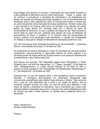 Esse diálogo seria apenas um começo. A reparação dos danos feitos à bioética e
à ética aplicada na Alemanha vai levar muito mais tempo. Existe o perigo real
de continuar a recrudescer a atmosfera de intimidação e de intolerância que
passou da questão da eutanásia para toda a bioética e, com os acontecimentos de
Hamburgo, para a ética aplicada em geral. É imprescindível isolar a minoria que
se opõe activamente à livre discussão de ideias académicas. Também neste caso
o que aconteceu em Zurique pode servir de exemplo a ser seguido por outros
países de língua alemã. Em contraste total com o silêncio do reitor da
Universidade de Dortmund, ou com a patética afirmação de que "Não fazíamos a
menor ideia de quem ele era", proferida pelo director do curso de Medicina da
Universidade de Viena, o professor H. H. Schmid, reitor da Universidade de
Zurique, publicou uma declaração onde expressava "o repúdio da Universidade
em relação a essa grave violação da liberdade de expressão académica" (22).
(22) "Zur Sprengung einer Vortragsveranstaltung an der Universität", *_Unipresse
Dienst*, Universidade de Zurique, 31 de Maio de 1991.
Os professores do Instituto Zoológico e o reitor da Faculdade de Ciências também
condenaram, inequivocamente, a interrupção violenta da minha palestra e os
principais jornais de língua alemã de Zurique fizeram uma cobertura objectiva dos
acontecimentos e das minhas ideias (23).
(23) Veja-se, por exemplo, "Mit Trillerpfeifen gegen einen Philosophen" e "Diese
Probleme kann und soll man besprechen", in *_Tages-_Anzeiger*, 29 de Maio de
1991; "Niedergeschrien", in *_Neue Zürcher Zeitung*, 27 de Maio de 1991, e
(apesar do título pejorativo) "Ein Tötungshelfer mit faschistichem Gedankengut?",
in *_Die Weltwoche*, 23 de Maio de 1991.
Enquanto isso, no que diz respeito tanto à vida académica quanto à imprensa,
Alemães e Austríacos demonstraram um lamentável desrespeito pelo
compromisso exemplificado pela célebre frase atribuida a Voltaire: "Não concordo
com o que diz, mas defenderei até a morte o seu direito de dizê-lo." Até ao
momento, ninguém precisou de correr um risco de morte para defender o meu
direito de discutir a eutanásia na Alemanha; mas é importante que muitas mais
pessoas estejam preparadas para correr o risco de uma certa hostilidade por parte
da minoria que está a tentar silenciar um debate sobre problemas éticos fun-
damentais.
Notas, referências e
leituras complementares
Prefácio
 