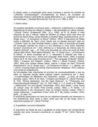 A citação sobre a comparação entre seres humanos e animais foi extraída de
*_Ethische Grundaussagen* ("Fundamentos da Ética"), do Conselho da
Associação Federal Lebenshilfe für geistig Behinderte e._V., publicado na revista
da Associação, *_Geistige Behinderung* (vol. 29, n.o 4, 1990, p. 256).
1. Sobre a ética
As questões estudadas na primeira parte -- relativismo, subjectivismo e a alegada
dependência da ética em relação à religião -- são abordadas em vários manuais.
*_Ethical Theory* (Englewood Cliffs, _N_J, 1959), de R. B. Brandt, é mais
exaustivo do que a maioria. Vejam-se também os artigos sobre este tema da
autoria de David Wong, James Rachels e Jonathan Berg, respectivamente, em P.
Singer (org.), *_A Companion to Ethics* (Oxford, 1991). O argumento de Platão
contra a definição de "bem" como "aquilo que os deuses aprovam" está em
*_Êutifron* (trad. de José Trindade Santos, Lisboa, 1993). A discussão de Engels
da concepção marxista de moral e a sua referência a "uma moral realmente
humana" encontra-se em *_Anti-_Dühring ou a Subversão da Ciência pelo Sr.
Eugénio Dühring*, cap. __IX. Para urna discussão da crítica da moral de Marx
veja-se Allen Wood, "Marx against Morality", em :, P. Singer (org.), *_A Companion
to Ethics*. A teoria emotivista de C. L. Stevenson é exposta com toda a
profundidade no seu livro *_Ethics and Language* (New Haven, 1944). A posição
básica de R. M. Hare pode encontrar-se em *_The Language of Morals* (Oxford,
1952), *_Freedom and Reason* (Oxford, 1963) e *_Moral Thinking* (Oxford,
1981). Para uma síntese dessas ideias, veja-se o ensaio de Hare "Universal
Prescriptivism", em P. Singer (org.), *_A Companion to Ethics*. J. L. Mackie, em
*_Ethics: Inventing Right and Wrong* (Harmondsworth, Middlesex, 1977), defende
uma versão do subjectivismo.
As formulações mais importantes do princípio da universalizabilidade a que me
refiro na segunda secção deste capítulo podem encontrar-se em I. Kant,
*_Fundamentação da Metafísica dos Costumes*, secção __II (trad. de Paulo
Quintela, Lisboa, 1991); R. M. Hare, *_Freedom and Reason* e *_Moral Thinking*;
R. Firth, "Ethical Absolutism and the Ideal Observer", in *_Philosophy and
Phenomenological Research* (vol. 12, 1951-1952); J. J. C. Smart e B. Williams,
*_Utilitarianism, For and Against* (Cambridge, 1973); John Rawls, *_Uma Teoria
da Justiça* (trad. de Carlos Pinto Correia, Lisboa, 1993); J. P. Sartre, *_O
Existencialismo É Um Humanismo* (trad. de Vergílio Ferreira, Lisboa, 1970); e
Jürgen Habermas, *_Legitimation Crisis* (trad. de T. Mc_Carthy, Londres, 1976),
parte __III, caps. 3-4.
O argumento especulativo em favor de um utilitarismo baseado nos interesses ou
nas preferências deve muito a Hare, ainda que não vá tão longe como o
argumento exposto em *_Moral Thinking*.
2. A igualdade e as suas implicações
O argumento de Rawls de que a igualdade se pode basear nas características
naturais dos seres humanos encontra-se na secção 77 de *_Uma Teoria da
Justiça*.
 
