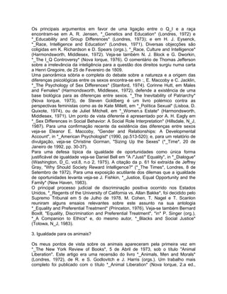 Os principais argumentos em favor de uma ligação entre o Q_I e a raça
encontram-se em A. R. Jensen, *_Genetics and Education* (Londres, 1972) e
*_Educability and Group Differences* (Londres, 1973); e em H. J. Eysenck,
*_Race, Intelligence and Education* (Londres, 1971). Diversas objecções são
coligidas em K. Richardson e D. Spears (orgs.), *_Race, Culture and Intelligence*
(Harmondsworth, Middlesex, 1972). Veja-se também N. J. Block e G. Dworkin,
*_The I_Q Controversy* (Nova Iorque, 1976). O comentário de Thomas Jefferson
sobre a irrelevância da inteligência para a questão dos direitos surgiu numa carta
a Henri Gregoire, de 25 de Fevereiro de 1809.
Uma panorâmica sóbria e completa do debate sobre a natureza e a origem das
diferenças psicológicas entre os sexos encontra-se em :, E. Maccoby e C. Jacklin,
*_The Psychology of Sex Differences* (Stanford, 1974). Corinne Hutt, em Males
and Females* (Harmondsworth, Middlesex, 1972), defende a existência de uma
base biológica para as diferenças entre sexos. *_The Inevitability of Patriarchy*
(Nova Iorque, 1973), de Steven Goldberg é um livro polémico contra as
perspectivas feministas como as de Kate Millett, em *_Política Sexual* (Lisboa, D.
Quixote, 1974), ou de Juliet Mitchell, em *_Women.s Estate* (Harmondsworth,
Middlesex, 1971). Um ponto de vista diferente é apresentado por A. H. Eagly em
*_Sex Differences in Social Behavior: A Social Role Interpretation* (Hillsdale, N_J,
1987). Para uma confirmação recente da existência das diferenças entre sexos
veja-se Eleanor E. Maccoby, "Gender and Relationships: A Developmental
Account", in *_American Psychologist* (1990, pp.513-520); e, para um relatório de
divulgação, veja-se Christine Gorman, "Sizing Up the Sexes" (*_Time*, 20 de
Janeiro de 1992, pp. 30-37).
Para uma defesa típica da igualdade de oportunidades como única forma
justificável de igualdade veja-se Daniel Bell em "A /"Just/" Equality", in *_Dialogue*
(Washington, D_C, vol.8, n.o 2, 1975). A citação da p. 61 foi extraída de Jeffrey
Gray, "Why Should Society Reward Intelligence?" (*_The Times*, Londres, 8 de
Setembro de 1972). Para uma exposição acutilante dos dilemas que a igualdade
de oportunidades levanta veja-se J. Fishkin, *_Justice, Equal Opportunity and the
Family* (New Haven, 1983).
O principal processo judicial de discriminação positiva ocorrido nos Estados
Unidos, *_Regents of the University of California vs. Allan Bakke*, foi decidido pelo
Supremo Tribunal em 5 de Julho de 1978. M. Cohen, T. Nagel e T. Scanlon
reuniram alguns ensaios relevantes sobre este assunto na sua antologia
*_Equality and Preferential Treatment* (Princeton, 1976). Veja-se também Bernard
Boxill, "Equality, Discrimination and Preferential Treatment", *in* P. Singer (org.),
*_A Companion to Ethics* e, do mesmo autor, *_Blacks and Social Justice*
(Totowa, N_J, 1983).
3. Igualdade para os animais?
Os meus pontos de vista sobre os animais apareceram pela primeira vez em
*_The New York Review of Books*, 5 de Abril de 1973, sob o título "Animal
Liberation". Este artigo era uma recensão do livro *_Animals, Men and Morals*
(Londres, 1972), de R. e S. Godlovitch e J. Harris (orgs.). Um trabalho mais
completo foi publicado com o título *_Animal Liberation* (Nova Iorque, 2.a ed.,
 