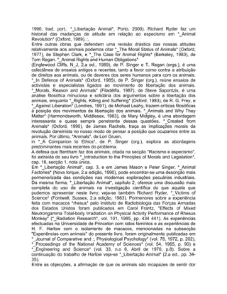 1990, trad. port.: *_Libertação Animal*, Porto, 2000). Richard Ryder faz um
historial das madanças de atitude em relação ao especismo em *_Animal
Revolution* (Oxford, 1989). :,
Entre outras obras que defendem uma revisão drástica das nossas atitudes
relativamente aos animais podemos citar *_The Moral Status of Animals* (Oxford,
1977), de Stephen Clark, e *_The Case for Animal Rights* (Berkeley, 1983), de
Tom Regan. *_Animal Rights and Human Obligations*
(Englewood Cliffs, N_J, 2.a ed., 1989), de P. Singer e T. Regan (orgs.), é uma
colectânea de ensaios antigos e recentes, tanto a favor como contra a atribuição
de direitos aos animais, ou de deveres dos seres humanos para com os animais.
*_In Defence of Animals* (Oxford, 1985), de P. Singer (org.), reúne ensaios de
activistas e especialistas ligados ao movimento de libertação dos animais.
*_Morals, Reason and Animals* (Filadélfia, 1987), de Steve Sapontzis, é uma
análise filosófica minuciosa e solidária dos argumentos sobre a libertação dos
animais, enquanto *_Rights, Killing and Suffering* (Oxford, 1983), de R. G. Frey, e
*_Against Liberation* (Londres, 1991), de Michael Leahy, trazem críticas filosóficas
à posição dos movimentos de libertação dos animais. *_Animals and Why They
Matter* (Harmondsworth, Middlesex, 1983), de Mary Midgley, é uma abordagem
interessante e quase sempre penetrante dessas questões. *_Created from
Animals* (Oxford, 1990), de James Rachels, traça as implicações morais da
revolução darwinista no nosso modo de pensar a posição que ocupamos entre os
animais. Por último, "Animals", de Lori Gruen,
in *_A Companion to Ethics*, de P. Singer (org.), explora as abordagens
predominantes mais recentes do problema.
A defesa que Bentham faz dos animais, citada na secção "Racismo e especismo",
foi extraída do seu livro *_Introduction to the Principles of Morals and Legislation*,
cap. 18, secção 1, nota única.
Em *_Libertação Animal*, cap. 3, e em James Mason e Peter Singer, *_Animal
Factories* (Nova Iorque, 2.a edição, 1990), pode encontrar-se uma descrição mais
pormenorizada das condições nas modernas explorações pecuárias industriais.
Da mesma forma, *_Libertação Animal*, capítulo 2, oferece uma discussão mais
completa do uso de animais na investigação científica do que aquela que
pudemos apresentar neste livro; veja-se também Richard Ryder, *_Victims of
Science* (Fontwell, Sussex, 2.a edição, 1983). Pormenores sobre a experiência
feita com macacos *rhesus* pelo Instituto de Radiobiologia das Forças Armadas
dos Estados Unidos foram publicados em Carol Frantz, "Effects of Mixed
Neutrongamma Total-body Irradiation on Physical Activity Performance of Rhesus
Monkey" (*_Radiation Research*, vol. 101, 1985, pp. 434 441). As experiências
efectuadas na Universidade de Princeton com ratos famintos e as experiências de
H. F. Harlow com o isolamento de macacos, mencionadas na subsecção
"Experiências com animais" do presente livro, foram originalmente publicadas em
*_Journal of Comparative and :, Physiological Psychology* (vol. 78, 1972, p. 202),
*_Proceedings of the National Academy of Sciences* (vol. 54, 1965, p. 90) e
*_Engineering and Science* (vol. 33, n.o 6, Abril de 1970, p.8). Sobre a
continuação do trabalho de Harlow veja-se *_Libertação Animal* (2.a ed., pp. 34-
35).
Entre as objecções, a afirmação de que os animais são incapazes de sentir dor
 