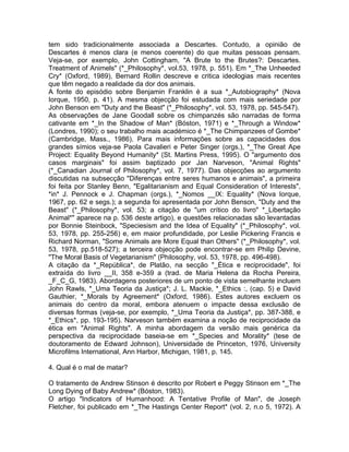 tem sido tradicionalmente associada a Descartes. Contudo, a opinião de
Descartes é menos clara (e menos coerente) do que muitas pessoas pensam.
Veja-se, por exemplo, John Cottingham, "A Brute to the Brutes?: Descartes.
Treatment of Animels" (*_Philosophy*, vol.53, 1978, p. 551). Em *_The Unheeded
Cry* (Oxford, 1989), Bernard Rollin descreve e critica ideologias mais recentes
que têm negado a realidade da dor dos animais.
A fonte do episódio sobre Benjamin Franklin é a sua *_Autobiography* (Nova
Iorque, 1950, p. 41). A mesma objecção foi estudada com mais seriedade por
John Benson em "Duty and the Beast" (*_Philosophy*, vol. 53, 1978, pp. 545-547).
As observações de Jane Goodall sobre os chimpanzés são narradas de forma
cativante em *_In the Shadow of Man* (Bóston, 1971) e *_Through a Window*
(Londres, 1990); o seu trabalho mais académico é *_The Chimpanzees of Gombe*
(Cambridge, Mass., 1986). Para mais informações sobre as capacidades dos
grandes símios veja-se Paola Cavalieri e Peter Singer (orgs.), *_The Great Ape
Project: Equality Beyond Humanity* (St. Martins Press, 1995). O "argumento dos
casos marginais" foi assim baptizado por Jan Narveson, "Animal Rights"
(*_Canadian Journal of Philosophy*, vol. 7, 1977). Das objecções ao argumento
discutidas na subsecção "Diferenças entre seres humanos e animais", a primeira
foi feita por Stanley Benn, "Egalitarianism and Equal Consideration of Interests",
*in* J. Pennock e J. Chapman (orgs.), *_Nomos __IX: Equality* (Nova Iorque,
1967, pp. 62 e segs.); a segunda foi apresentada por John Benson, "Duty and the
Beast" (*_Philosophy*, vol. 53; a citação de "um crítico do livro" *_Libertação
Animal*" aparece na p. 536 deste artigo), e questões relacionadas são levantadas
por Bonnie Steinbock, "Speciesism and the Idea of Equality" (*_Philosophy*, vol.
53, 1978, pp. 255-256) e, em maior profundidade, por Leslie Pickering Francis e
Richard Norman, "Some Animals are More Equal than Others" (*_Philosophy*, vol.
53, 1978, pp.518-527); a terceira objecção pode encontrar-se em Philip Devine,
"The Moral Basis of Vegetarianism" (Philosophy, vol. 53, 1978, pp. 496-498).
A citação da *_República*, de Platão, na secção "_Ética e reciprocidade", foi
extraída do livro __II, 358 e-359 a (trad. de Maria Helena da Rocha Pereira,
_F_C_G, 1983). Abordagens posteriores de um ponto de vista semelhante incluem
John Rawls, *_Uma Teoria da Justiça*; J. L. Mackie, *_Ethics :, (cap. 5) e David
Gauthier, *_Morals by Agreement* (Oxford, 1986). Estes autores excluem os
animais do centro da moral, embora atenuem o impacte dessa exclusão de
diversas formas (veja-se, por exemplo, *_Uma Teoria da Justiça*, pp. 387-388, e
*_Ethics*, pp. 193-195). Narveson também examina a noção de reciprocidade da
ética em "Animal Rights". A minha abordagem da versão mais genérica da
perspectiva da reciprocidade baseia-se em *_Species and Morality* (tese de
doutoramento de Edward Johnson), Universidade de Princeton, 1976, University
Microfilms International, Ann Harbor, Michigan, 1981, p. 145.
4. Qual é o mal de matar?
O tratamento de Andrew Stinson é descrito por Robert e Peggy Stinson em *_The
Long Dying of Baby Andrew* (Bóston, 1983).
O artigo "Indicators of Humanhood: A Tentative Profile of Man", de Joseph
Fletcher, foi publicado em *_The Hastings Center Report* (vol. 2, n.o 5, 1972). A
 