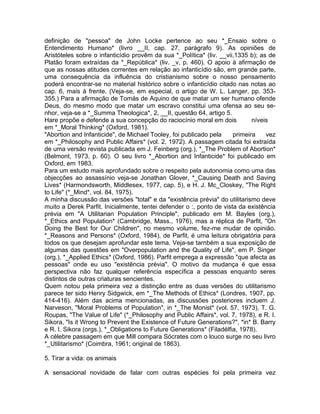 definição de "pessoa" de John Locke pertence ao seu *_Ensaio sobre o
Entendimento Humano* (livro __II, cap. 27, parágrafo 9). As opiniões de
Aristóteles sobre o infanticídio provêm da sua *_Política* (liv. __vii,1335 b); as de
Platão foram extraídas da *_República* (liv. _v, p. 460). O apoio à afirmação de
que as nossas atitudes correntes em relação ao infanticídio são, em grande parte,
uma consequência da influência do cristianismo sobre o nosso pensamento
poderá encontrar-se no material histórico sobre o infanticídio citado nas notas ao
cap. 6, mais à frente. (Veja-se, em especial, o artigo de W. L. Langer, pp. 353-
355.) Para a afirmação de Tomás de Aquino de que matar um ser humano ofende
Deus, do mesmo modo que matar um escravo constitui uma ofensa ao seu se-
nhor, veja-se a *_Summa Theologica*, 2, __II, questão 64, artigo 5.
Hare propõe e defende a sua concepção do raciocínio moral em dois níveis
em *_Moral Thinking* (Oxford, 1981).
"Abortion and Infanticide", de Michael Tooley, foi publicado pela primeira vez
em *_Philosophy and Public Affairs* (vol. 2, 1972). A passagem citada foi extraída
de uma versão revista publicada em J. Feinberg (org.), *_The Problem of Abortion*
(Belmont, 1973, p. 60). O seu livro *_Abortion and Infanticide* foi publicado em
Oxford, em 1983.
Para um estudo mais aprofundado sobre o respeito pela autonomia como uma das
objecções ao assassínio veja-se Jonathan Glover, *_Causing Death and Saving
Lives* (Harmondsworth, Middlesex, 1977, cap. 5), e H. J. Mc_Closkey, "The Right
to Life" (*_Mind*, vol. 84, 1975).
A minha discussão das versões "total" e da "existência prévia" do utilitarismo deve
muito a Derek Parfit. Inicialmente, tentei defender o :, ponto de vista da existência
prévia em "A Utilitarian Population Principle", publicado em M. Bayles (org.),
*_Ethics and Population* (Cambridge, Mass., 1976), mas a réplica de Parfit, "On
Doing the Best for Our Children", no mesmo volume, fez-me mudar de opinião.
*_Reasons and Persons* (Oxford, 1984), de Parfit, é uma leitura obrigatória para
todos os que desejam aprofundar este tema. Veja-se tarnbém a sua exposição de
algumas das questões em "Overpopulation and the Quality of Life", em P. Singer
(org.), *_Applied Ethics* (Oxford, 1986). Parfit emprega a expressão "que afecta as
pessoas" onde eu uso "existência prévia". O motivo da mudança é que essa
perspectiva não faz qualquer referência específica a pessoas enquanto seres
distintos de outras criaturas sencientes.
Quem notou pela primeira vez a distinção entre as duas versões do utilitarismo
parece ter sido Henry Sidgwick, em *_The Methods of Ethics* (Londres, 1907, pp.
414-416). Além das acima mencionadas, as discussões posteriores incluem J.
Narveson, "Moral Problems of Population", in *_The Monist* (vol. 57, 1973), T. G.
Roupas, "The Value of Life" (*_Philosophy and Public Affairs*, vol. 7, 1978), e R. I.
Sikora, "Is it Wrong to Prevent the Existence of Future Generations?", *in* B. Barry
e R. I. Sikora (orgs.), *_Obligations to Future Generations* (Filadélfia, 1978).
A célebre passagem em que Mill compara Sócrates com o louco surge no seu livro
*_Utilitarismo* (Coimbra, 1961; original de 1863).
5. Tirar a vida: os animais
A sensacional novidade de falar com outras espécies foi pela primeira vez
 