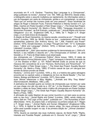 anunciada em R. e B. Gardner, "Teaching Sign Language to a Chimpanzee",
artigo publicado na revista *_Science* (vol. 165, 1969, pp. 664-672). Desde então,
a bibliografia sobre o assunto multiplicou-se rapidamente. As informações sobre o
uso da linguagem por parte de chimpanzés, gorilas e um orangotango, na secção
"Será que um animal não humano pode ser uma pessoa?", foram recolhidas de
artigos de Roger e Deborah Fouts, Francine Patterson e Wendy Gordon e H. Lyn
Miles, insertos em Paola Cavalieri e Peter Singer (orgs.), *_The Great Ape Project:
Equality Beyond Humanity* (St. Martin.s Press, 1995). "Language Acquisition in
Nonhuman Primates", de Erik Eckholm, publicado em *_Animal Rights and Human
Obligations* (2.a ed., Englewood Cliffs, N_J, 1989), de T. Regan e P. Singer
(orgs.), é um texto breve de divulgação.
A citação de Stuart Hampshire, na mesma secção, encontra-se em *_Thought and
Action* (Londres, 1959, pp. 98-99). Dentre os que :, sustentaram pontos de vista
semelhantes podemos citar Anthony Kenny, em *_Will, Freedom and Power*
(Oxford, 1975), Donald Davidson, no artigo "Thought and Talk", *in* S. Guttenplan
(org.), *_Mind and Language* (Oxford, 1975), e Michael Leahy, em *_Against
Liberation* (Londres, 1991).
A capacidade de *_Júlia* para resolver problemas foi demonstrada por J. Döhl e B.
Rensch; o seu trabalho é descrito em *_The Chimpanzees of Gombe*, de Jane
Goodall, p. 31. Frans de Waal relata a sua observação
dos chimpanzés em *_Chimpanzee Politics* (Nova Iorque, 1983). O relato de
Goodall sobre a forma judiciosa como *_Figan* conseguiu a banana foi extraído de
*_In the Shadow of Man*, p. 107. Robert Mitchell avalia as provas de que os
macacos têm consciência de si em "Humans, Nonhumans and Personhood", *in*
Paola Cavalieri e Peter Singer (orgs.), *_The Great Ape Project: Equality Beyond
Humanity* (St. Martin.s Press, 1995). O indício casual de que um cão-guia tem
sentido do tempo provém de Sheila
Hockena, *_Emma and I* (Londres, 1978, p. 63), e a história dos gatos selvagens
encontra-se no capítulo sobre a inteligência do livro de Muriel Beadle *_The Cat:
History, Biology and Behavior* (Londres, 1977). Devo estas
duas últimas referencias a Mary Migdley, *_Animals and Why They Matter*
(Harmondsworth, Middlesex, 1983, p.58).
A estimativa de Goodall quanto ao número de chimpanzés que morrem por cada
um que chega vivo até nós está na p. 257 de *_In the Shadow of Man*. Veja-se
também o relato de Geza Teleki sobre o tráfico de chimpanzés em Paola Cavalieri
e Peter Singer (orgs.), *_The Great Ape Project: Equality Beyond Humanity* (St.
Martin.s Press, 1995).
A afirmação de Leslie Stephen de que comer toucinho é um bem para os porcos
está no seu livro *_Social Rights and Duties* (Londres, 1896), sendo citada por
Henry Salt em "The Logic of the Larder", publicado em *_The Humanities of Diet*
(Manchéster, 1914), do prdprio Salt, e reimpresso na primeira edição de T. Regan
e P. Singer (orgs.), *_Animal Rights and Human Obligations* (Englewood Cliffs,
N_J, 1976). A réplica de Salt está no mesmo artigo. Os meus primeiros textos
sobre essa questão surgem no cap. 6 da primeira edição de *_Animal Liberation*
(Nova Iorque,
1975). Quanto ao exemplo das duas mulheres veja-se, de Derek Parfit, "Rights,
Interests and Possible People", publicado em S. Gorovitz *et al*. (orgs.), *_Moral
 