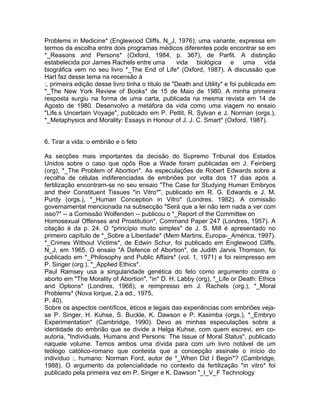 Problems in Medicine* (Englewood Cliffs, N_J, 1976); uma variante, expressa em
termos da escolha entre dois programas médicos diferentes pode encontrar se em
*_Reasons and Persons* (Oxford, 1984, p. 367), de Parfit. A distinção
estabelecida por James Rachels entre uma vida biológica e uma vida
biográfica vem no seu livro *_The End of Life* (Oxford, 1987). A discussão que
Hart faz desse tema na recensão à
:, primeira edição desse livro tinha o título de "Death and Utility" e foi publicada em
*_The New York Review of Books* de 15 de Maio de 1980. A minha primeira
resposta surgiu na forma de uma carta, publicada na mesma revista em 14 de
Agosto de 1980. Desenvolvo a metáfora da vida como uma viagem no ensaio
"Life.s Uncertain Voyage", publicado em P. Pettit, R. Sylvan e J. Norman (orgs.),
*_Metaphysics and Morality: Essays in Honour of J. J. C. Smart* (Oxford, 1987).
6. Tirar a vida: o embrião e o feto
As secções mais importantes da decisão do Supremo Tribunal dos Estados
Unidos sobre o caso que opôs Roe a Wade foram publicadas em J. Feinberg
(org), *_The Problem of Abortion*. As especulações de Robert Edwards sobre a
recolha de células indiferenciadas de embriões por volta dos 17 dias após a
fertilização encontram-se no seu ensaio "The Case for Studying Human Embryos
and their Constituent Tissues *in Vitro*", publicado em R. G. Edwards e J. M.
Purdy (orgs.), *_Human Conception in Vitro* (Londres, 1982). A comissão
governamental mencionada na subsecção "Será que a lei não tem nada a ver com
isso?" -- a Comissão Wolfenden -- publicou o *_Report of the Committee on
Homosexual Offenses and Prostitution*, Command Paper 247 (Londres, 1957). A
citação é da p. 24. O "princípio muito simples" de J. S. Mill é apresentado no
primeiro capítulo de *_Sobre a Liberdade* (Mem Martins, Europa-_América, 1997).
*_Crimes Without Victims*, de Edwin Schur, foi publicado em Englewood Cliffs,
N_J, em 1965. O ensaio "A Defence of Abortion", de Judith Jarvis Thomson, foi
publicado em *_Philosophy and Public Affairs* (vol. 1, 1971) e foi reimpresso em
P. Singer (org.), *_Applied Ethics*.
Paul Ramsey usa a singularidade genética do feto como argumento contra o
aborto em "The Morality of Abortion", *in* D. H. Labby (org), *_Life or Death: Ethics
and Options* (Londres, 1968), e reimpresso em J. Rachels (org.), *_Moral
Problems* (Nova lorque, 2.a ed., 1975,
P. 40).
Sobre os aspectos científicos, éticos e legais das experiências com embriões veja-
se P. Singer, H. Kuhse, S. Buckle, K. Dawson e P. Kasimba (orgs.), *_Embryo
Experimentation* (Cambridge, 1990). Devo as minhas especulações sobre a
identidade do embrião que se divide a Helga Kuhse, com quem escrevi, em co-
autoria, "Individuals, Humans and Persons: The Issue of Moral Status", publicado
naquele volume. Temos ambos uma dívida para com um livro notável de um
teólogo católico-romano que contesta que a concepção assinale o início do
indivíduo :, humano: Norman Ford, autor de *_When Did I Begin*? (Cambridge,
1988). O argumento da potencialidade no contexto da fertilização *in vitro* foi
publicado pela primeira vez em P. Singer e K. Dawson "_I_V_F Technology
 