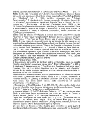 and the Argument from Potential", in *_Philosophy and Public Affairs (vol. 17,
1988), tendo sido reimpresso em *_Embryo Experimentation*. Stephen Buckle
apresenta uma abordagem diferente no ensaio "Arguing from Potential", publicado
em *_Bioethics* (vol. 2, 1988), também reimpresso em *_Embryo
Experimentation*. A citação de John Noonan, na secção "O estatuto do embrião
no laboratório", encontra-se em "An Almost Absolute Value in History", *in* John
Noonan (org.), *_The Morality of Abortion* (Cambridge, Mass., 1970), pp. 56-
57. Sobre o argumento feminista relativo à fertilização *in vitro* veja-se Beth Gaze
e Karen Dawson, "Who is the Subject of Research?", e Mary Anne Warren, "Is
_I_V_F Research a Threat to Women.s Autonomy?", ambos publicados em
*_Embryo Experimentation*.
Sobre o uso de fetos na investigação e os seus potenciais usos clínicos veja-se
"Overview of Fetal Tissue Transplantation", de Karen Dawson, publicado em Lynn
Gillam (org.), *_The Fetus as Tissue Donor: Use or Abuse* (Clayton, Victoria,
1990). O meu relato do desenvolvimento da senciência do feto baseia-se em
investigações realizadas por Susan Taiwa no Centro de Bioética Humana (Monash
University), publicado sob o título de "When is the Capacity for Sentience Acquired
during Human Fetal Development?", in *_Journal of Maternal-_Fetal Medicine*
(vol. 1, 1992). Uma das primeiras opiniões abalizadas foi emitida por um grupo
que assessorava o governo inglês quanto à questão da investigação fetal, sob a
direcção de Sir John Peel. As suas conclusões foram publicadas sob o título *_The
Use of Fetuses and Fetal Materials for Research* (Londres, 1972). Veja-se
também Clifford Grobstein, *_Science and the
Unborn* (Nova Iorque, 1988).
O tranquilizador comentário de Bentham sobre o infanticídio, citado na secção
"Aborto e infanticídio", encontra-se na sua obra *_Theory of Legislation*, p. 264, e
é citado por E. Westermarck em *_The Origin and Development of Moral Ideas*
(Londres, 1924, vol. 1, p. 413 n). Na última parte de *_Abortion and Infanticide*,
Michael Tooley avalia os dados existentes sobre o desenvolvimento no bebé do
sentido de um ser com continuidade.
Relativamente a material histórico sobre a predominância do infanticídio veja-se
Maria Piers, *_Infanticide* (Nova Iorque, 1973), e W. L. Langer, "Infanticide: A
Historical Survey", in *_History of Childhood Quarterly* (vol. 1, 1974). Um estudo
mais antigo, mas ainda assim valioso, pode encontrar-se em Edward
Westermarck, *_The Origin and
:, Development of Moral Ideas (vol 1, pp. 394-413). Um interessante estudo sobre
o uso do infanticídio como forma de planeamento familiar encontra-se em Thomas
C. Smith, *_Nakahara: Family Farming and Population in
a Japanese Village*, 1717-1830 (Palo Alto, Califórnia, 1977). As referências sobre
Platão e Aristóteles foram apresentadas nas notas ao capítulo 4. Quanto a
Séneca, veja-se *_De Ira*, 1, 15, citado por Westermarck em *_The
Origin and Develapment of Moral Ideas* (vol. 1, p. 419). *_Infanticide and the
Value of Life* (Búfalo, Nova Iorque, 1978), de Marvin Kohl (org.), é uma
colectânea de ensaios sobre o infanticídio. Um argumento poderoso, baseado no
interesse público, a favor do nascimento como o momento
em que deve ser traçada a linha divisória pode encontrar-se (para quem lê
alemão) em Norbert Hoerster, "Kindstötung und das Lebensrecht von Personen",
 