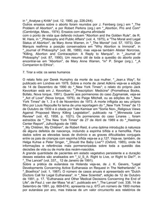 in *_Analyse ç Kritik* (vol. 12, 1990, pp. 226-244).
Outros ensaios sobre o aborto foram reunidos por J. Feinberg (org.) em *_The
Problem of Abortion*, e por Robert Perkins (org.) em *_Abortion, Pro and Com*
(Cambridge, Mass., 1974). Ensaios com alguma afinidade
com o ponto de vista que defendo incluem "Abortion and the Golden Rule", de R.
M. Hare, in *_Philosophy and Public Affairs* (vol. 4, 1975), e "The Moral and Legal
Status of Abortion", de Mary Anne Warren, in *_The Monist* (vol. 57, 1973). Don
Marquis reafirma a posição conservadora em "Why Abortion is Immoral", in
*_Journal of Philosophy* (vol. 86, 1989); mas veja-se também Alistair Norcross,
"Killing, Abortion and Contraception: A Reply to Marquis", in *_Journal of
Philosophy* (vol. 87, 1990). Um resumo útil de toda a questão do aborto pode
encontrar-se em "Abortion", de Mary Anne Warren, *in* P. Singer (org.), *_A
Companion to Ethics*.
7. Tirar a vida: os seres humanos
O relato feito por Derek Humphry da morte de sua mulher, *_Jean.s Way*, foi
publicado em Londres em 1978. Sobre a morte de Janet Adkins veja-se a edição
de 14 de Dezembro de 1990 do *_New York Times*; o relato do próprio Jack
Kevorkian está em J. Kevorkian, *_Prescription: Medicine* (Prometheus Books,
Búfalo, Nova Iorque, 1991). Quanto aos pormenores do caso Zygmaniak, veja-se
*_Act of Love* (Nova Iorque, 1976), de Paige Mitchell, ou as edições do *_New
York Times* de 1, 3 e 6 de Novembro de 1973. A morte infligida ao seu próprio
filho por Louis Repouille foi tema de uma reportagem do *_New York Times* de 13
de Outubro de 1939 e é citada por Yale Kamisar em "Some Non-_Religious Views
Against Proposed Mercy Killing Legislation", publicado na *_Minnesota Law
Review* (vol. 42, 1958, p. 1021). Os pormenores do caso Linares :, foram
extraídos de *_The New York Times* de 27 de Abril de 1989 e do *_Hastings
Center Report*, Julho/Agosto de 1989.
*_My Children, My Children*, de Robert Reid, é uma óptima introdução à natureza
de alguns defeitos de nascença, incluindo a espinha bífida e a hemofilia. Para
dados sobre as elevadas taxas de divórcio e as graves dificuldades conjugais
entre os pais de crianças com espinha bífida veja-se a p.127. Veja-se, também, de
Helga Kuhse e Peter Singer, *_Should the Baby Live*? (Oxford, 1985), onde há
informações e referências mais pormenorizadas sobre toda a questão das
decisões de vida ou de morte dos recém-nascidos.
A grande quantidade de pacientes em estado vegetativo persistente e a duração
desses estados são analisados em "_U_S_A: Right to Live, or Right to Die?", in
*_The Lancet* (vol. 337,_ 12 de Janeiro de 1991).
Sobre a prática da eutanásia na Holanda veja-se, de J. K. Gevers, "Legal
Developments Concerning Active Euthanasia on Request in The Netherlands", in
*_Bioethics* (vol. 1, 1987). O número de casos anuais é apresentado em "Dutch
Doctors Call for Legal Euthanasia", in *_New Scientist*, edição de 12 de Outubro
de 1991, p. 17. "Euthanasia and Other Medical Decisions Concerning the End of
Life", de Paul J. van der Mass *et al.*, publicado em *_The Lancet* (vol. 338, 14 de
Setembro de 1991, pp. 669-674), apresenta na p. 673 um número de 1900 mortes
por eutanásia por ano, mas trata-se de um valor circunscrito aos relatórios de
 