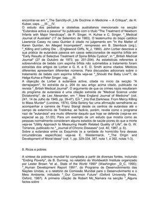 encontrar-se em *_The Sanctity-of-_Life Doctrine in Medicine -- A Critique*, de H.
Kubse, caps. __III-__IV.
O estudo dos pediatras e obstetras australianos mencionado na secção
"Eutanásia activa e passiva" foi publicado com o título "The Treatment of Newborn
Infants with Major Handicaps", de P. Singer, H. Kuhse e C. Singer, *_Medical
Journal of Australia* (17 de Setembro de 1983). O testemunho do bispo católico
Lawrence Casey no caso Quinlan é citado no julgemento em "In the Matter of
Karen Quinlan, An Alleged Incompetent", reimpresso em B. Steinbock (org.),
*_Killing and Letting Die :, (Englewood Cliffs, N_J, 1980). John Lorber descreve a
sua prática de eutanásia passiva em casos seleccionados de espinha bífida em
"Early Results of Selective Treatment of Spina Bifida Cystica", in *_British Medícal
Journal* (27 de Outubro de 1973, pp. 201-204). As estatistícas referentes à
sobrevivência de bebés com espinha bífida não submetidos a tratamento foram
extraídas dos artigos de Lorber e G. K. e E. D. Smith acima citados. Médicos
diferentes apresentam diferentes números. Para discussões adicionais sobre o
tratamento de bebés com espinha bífida veja-se *_Should the Baby Live*?, de
Helga Kuhse e Peter Singer, cap. __III.
A objecção de Lorber à eutanásia activa, citada no início da secção "A
derrapagem", foi extraída da p. 204 do seu artigo acima citado, publicado na
revista *_British Medical Journal*. O argumento de que os crimes nazis resultaram
do programa de eutanásia é uma citação extraída de "Medical Science under
Dictatorship", de Leo Alexander, em *_New England Journal of Medicine* (vol.
241, 14 de Julho de 1949, pp. 39-47). Em *_Into that Darkness: From Mercy Killing
to Mass Murder* (Londres, 1974), Gitta Sereny faz uma afirmação semelhante ao
acompanhar a carreira de Franz Stangl desde os centros de eutanásia até o
campo de extermínio de Treblinka; ao fazê-lo, porém, revela como o programa
nazi de "eutanásia" era muito diferente daquilo que hoje se defende (veja-se em
especial as pp. 51-55). Para um exemplo de um estudo que mostra como as
pessoas normalmente consideram alguns estados de saúde piores do que a morte
veja-se "Utility Approach to Measuring Health Related Quality of Life", de G. W.
Torrance, publicado no *_Journal of Chronic Diseases* (vol. 40, 1987, p. 6).
Sobre a eutanásia entre os Esquimós (e a raridade do homicídio fora dessas
circunstâncias específicas) veja-se E. Westermarck, *_The Origin and
Development of Moral Ideas* (vol. 1, pp. 329-334, 387, nota 1, e 392, notas 1-3).
8. Ricos e pobres
A síntese da pobreza mundial foi compilada a partir de diversas fontes, incluindo
"Ending Poverty", de B. Durning, no relatório do Worldwatch Institute organizado
por Lester Brown *et al., State of the World 1990* (Washington _D_C, 1990);
*_Human Development Report 1991*, do Programa de Desenvolvimento das
Nações Unidas, e o relatório da Comissão Mundial para o Desenvolvimento e o
Meio Ambiente, intitulado *_Our Common Future* (Oxford University Press,
Oxford, 1987). A primeira citação de Robert Mc_Namara na secção "_Alguns
factos sobre
 