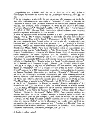 *_Engineering and Science* (vol. 33, n.o 6, Abril de 1970, p.8). Sobre a
continuação do trabalho de Harlow veja-se *_Libertação Animal* (2.a ed., pp. 34-
35).
Entre as objecções, a afirmação de que os animais são incapazes de sentir dor
tem sido tradicionalmente associada a Descartes. Contudo, a opinião de
Descartes é menos clara (e menos coerente) do que muitas pessoas pensam.
Veja-se, por exemplo, John Cottingham, "A Brute to the Brutes?: Descartes.
Treatment of Animels" (*_Philosophy*, vol.53, 1978, p. 551). Em *_The Unheeded
Cry* (Oxford, 1989), Bernard Rollin descreve e critica ideologias mais recentes
que têm negado a realidade da dor dos animais.
A fonte do episódio sobre Benjamin Franklin é a sua *_Autobiography* (Nova
Iorque, 1950, p. 41). A mesma objecção foi estudada com mais seriedade por
John Benson em "Duty and the Beast" (*_Philosophy*, vol. 53, 1978, pp. 545-547).
As observações de Jane Goodall sobre os chimpanzés são narradas de forma
cativante em *_In the Shadow of Man* (Bóston, 1971) e *_Through a Window*
(Londres, 1990); o seu trabalho mais académico é *_The Chimpanzees of Gombe*
(Cambridge, Mass., 1986). Para mais informações sobre as capacidades dos
grandes símios veja-se Paola Cavalieri e Peter Singer (orgs.), *_The Great Ape
Project: Equality Beyond Humanity* (St. Martins Press, 1995). O "argumento dos
casos marginais" foi assim baptizado por Jan Narveson, "Animal Rights"
(*_Canadian Journal of Philosophy*, vol. 7, 1977). Das objecções ao argumento
discutidas na subsecção "Diferenças entre seres humanos e animais", a primeira
foi feita por Stanley Benn, "Egalitarianism and Equal Consideration of Interests",
*in* J. Pennock e J. Chapman (orgs.), *_Nomos __IX: Equality* (Nova Iorque,
1967, pp. 62 e segs.); a segunda foi apresentada por John Benson, "Duty and the
Beast" (*_Philosophy*, vol. 53; a citação de "um crítico do livro" *_Libertação
Animal*" aparece na p. 536 deste artigo), e questões relacionadas são levantadas
por Bonnie Steinbock, "Speciesism and the Idea of Equality" (*_Philosophy*, vol.
53, 1978, pp. 255-256) e, em maior profundidade, por Leslie Pickering Francis e
Richard Norman, "Some Animals are More Equal than Others" (*_Philosophy*, vol.
53, 1978, pp.518-527); a terceira objecção pode encontrar-se em Philip Devine,
"The Moral Basis of Vegetarianism" (Philosophy, vol. 53, 1978, pp. 496-498).
A citação da *_República*, de Platão, na secção "_Ética e reciprocidade", foi
extraída do livro __II, 358 e-359 a (trad. de Maria Helena da Rocha Pereira,
_F_C_G, 1983). Abordagens posteriores de um ponto de vista semelhante incluem
John Rawls, *_Uma Teoria da Justiça*; J. L. Mackie, *_Ethics :, (cap. 5) e David
Gauthier, *_Morals by Agreement* (Oxford, 1986). Estes autores excluem os
animais do centro da moral, embora atenuem o impacte dessa exclusão de
diversas formas (veja-se, por exemplo, *_Uma Teoria da Justiça*, pp. 387-388, e
*_Ethics*, pp. 193-195). Narveson também examina a noção de reciprocidade da
ética em "Animal Rights". A minha abordagem da versão mais genérica da
perspectiva da reciprocidade baseia-se em *_Species and Morality* (tese de
doutoramento de Edward Johnson), Universidade de Princeton, 1976, University
Microfilms International, Ann Harbor, Michigan, 1981, p. 145.
4. Qual é o mal de matar?
 